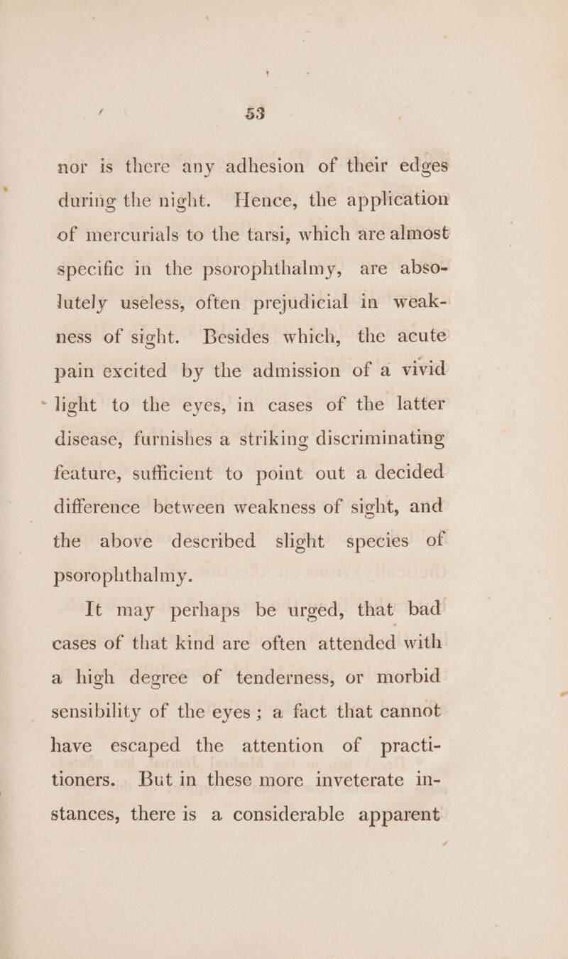 ‘ 33 nor is there any adhesion of their edges during the night. Hence, the application of mercurials to the tarsi, which are almost specific in the psorophthalmy, are abso- lutely useless, often prejudicial in weak- ness of sight. Besides which, the acute pain excited by the admission of a vivid -light to the eyes, in cases of the latter disease, furnishes a striking discriminating feature, sufficient to point out a decided difference between weakness of sight, and the above described slight species of psorophthalmy. It may perhaps be urged, that bad cases of that kind are often wetended with a high degree of tenderness, or morbid sensibility of the eyes; a fact that cannot have escaped the attention of practi- tioners. But in these more inveterate in- stances, there is a considerable apparent