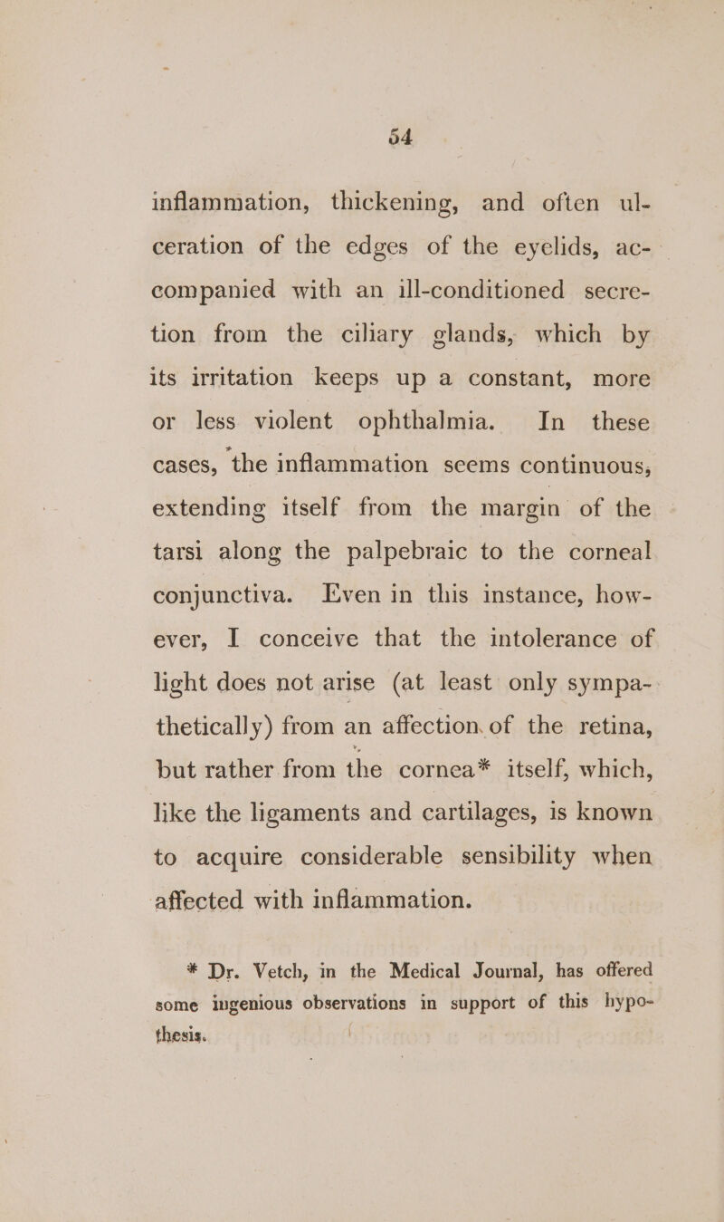 inflammation, thickening, and often ul- ceration of the edges of the eyelids, ac-— companied with an ill-conditioned secre- tion from the ciliary glands, which by its irritation keeps up a constant, more or less violent ophthalmia. In these cases, the inflammation scems continuous, extending itself from the margin: of the tarsi along the palpebraic to the corneal conjunctiva. Even in this instance, how- ever, I conceive that the intolerance of light does not arise (at least only sympa- thetically) from an affection of the retina, but rather from pie cornea* itself, which, like the ligaments and cartilages, 1s known to acquire considerable sensibility when affected with inflammation. * Dr. Vetch, in the Medical Journal, has offered some ingenious observations in support of this hypo- thesis.