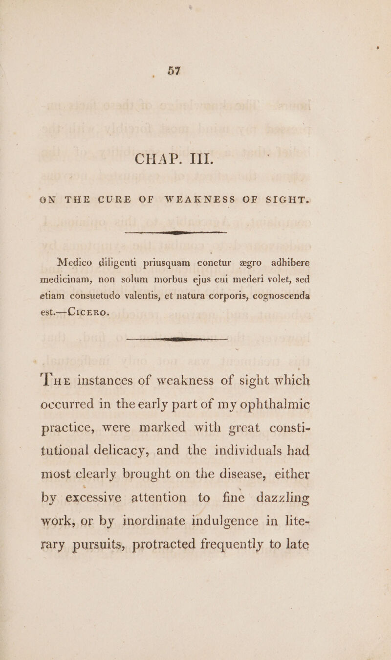 Crear. Eft. ON THE CURE OF WEAKNESS OF SIGHT. Medico diligenti priusquam conetur zgro adhibere medicinam, non solum morbus ejus cul mederi volet, sed etiam consuetudo vyalentis, et natura corporis, cognoscenda est. —CICERO. Tue instances of weakness of sight which occurred in the early part of my ophthalmic practice, were marked with great consti- tutional delicacy, and the individuals had most clearly brought on the disease, either by excessive attention to fine dazzling work, or by inordinate indulgence in lite- rary pursuits, protracted frequently to late