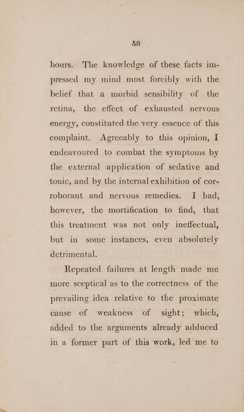 hours. The knowledge of these facts im- pressed my mind most forcibly with the belief that a morbid sensibility of the retina, the effect of exhausted nervous energy, constituted the very essence of this complaint. Agreeably to this opinion, I endeavoured to combat the symptoms by the external application of sedative and tonic, and by the internal exhibition of cor- roborant and nervous remedies. I had, however, the mortification to find, that this treatment was not only ineffectual, but in some instances, even absolutely detrimental. Repeated failures at length made me more sceptical as to the correctness of the prevailing idea relative to the proximate cause of weakness of sight ; which! added to the arguments already adduced in a former part of this work, led me to