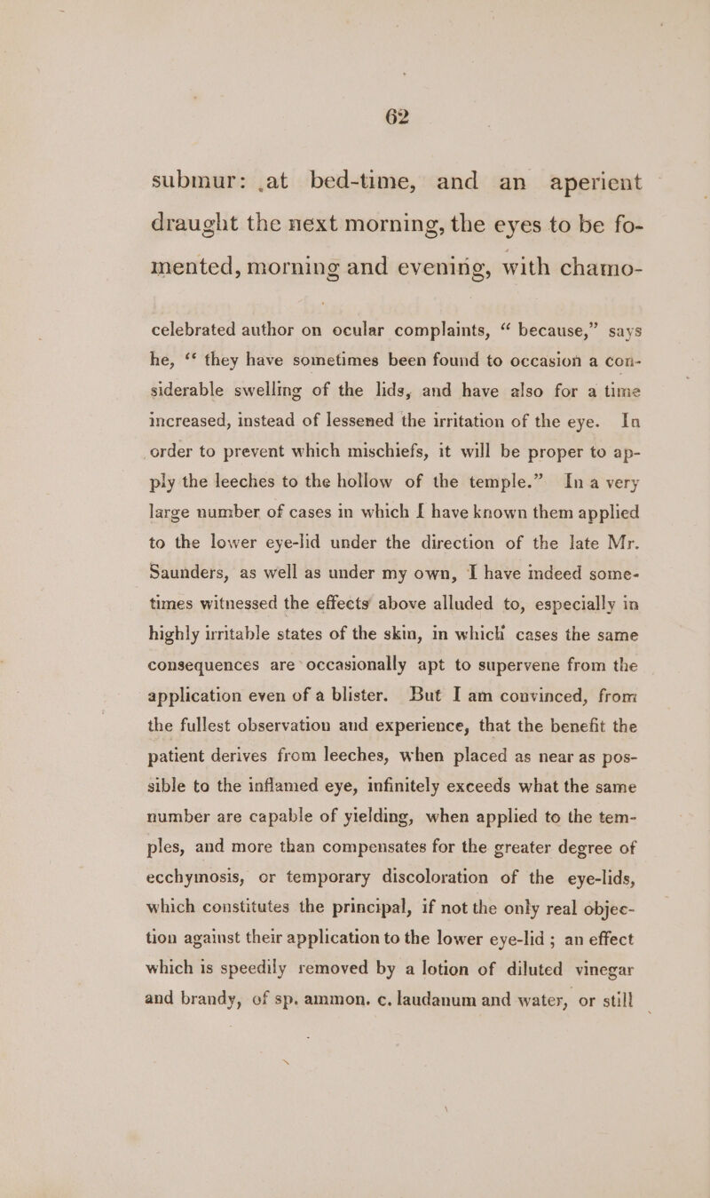 submur: .at bed-time, and an aperient draught the next morning, the eyes to be fo- mented, morning and evening, with chamo- celebrated author on ocular complaints, “ because,” says he, “* they have sometimes been found to occasion a con- siderable swelling of the lids, and have also for a time increased, instead of lessened the irritation of the eye. In order to prevent which mischiefs, it will be proper to ap- ply the leeches to the hollow of the temple.” Ina very large number of cases in which [ have known them applied to the lower eye-lid under the direction of the late Mr. Saunders, as well as under my own, I have mdeed some- | times witnessed the effects above alluded to, especially in highly irritable states of the skm, in which cases the same consequences are occasionally apt to supervene from the application even of a blister. But I am convinced, from the fullest observation and experience, that the benefit the patient derives from leeches, when placed as near as pos- sible to the inflamed eye, infinitely exceeds what the same number are capable of yielding, when applied to the tem- ples, and more than compensates for the greater degree of ecchymosis, or temporary discoloration of the eye-lids, which constitutes the principal, if not the only real objec- tion against their application to the lower eye-lid ; an effect which is speedily removed by a lotion of diluted vinegar and brandy, of sp. ammon. c. laudanum and water, or still