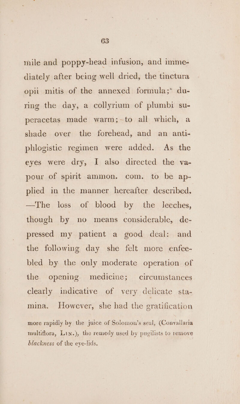 mile and poppy-head infusion, and imme- diately after being well dried, the tinctura opii mitis of the annexed formula;* du- ring the day, a collyrium of plumbi su- peracetas made warm;-to all which, a shade over the forehead, and an anti- phlogistic regimen were added. As the eyes were dry, I also directed the va- pour of spirit ammon. com. to be ap- plied in the manner hereafter described. —The loss of blood by the leeches, though by no means considerable, de- pressed my patient a good deal: and the following day she felt more enfee- bled by the only moderate operation of the opening. medicine; circumstances clearly indicative of very delicate sta- mina. However, she had the gratification more rapidly by the juice of Solomon’s seal, (Convallaria multiflora, Lin.), the remedy used by pugilists to remeve blackness of the eye-lids.