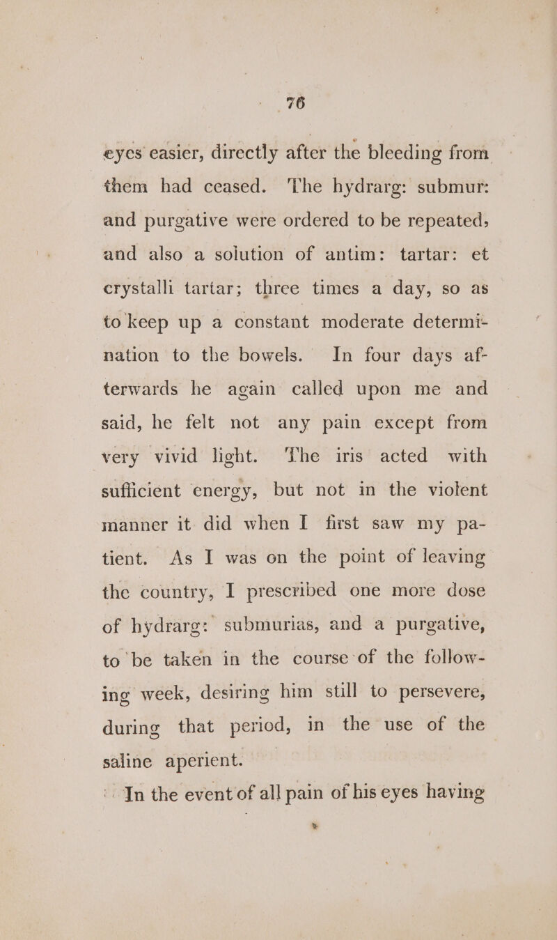 eyes easier, directly after the bleeding from them had ceased. ‘The hydrarg: submur: and purgative were ordered to be repeated; and also a solution of antim: tartar: et crystalli tartar; three times a day, so as to keep up a constant moderate determi- nation to the bowels. In four days af- terwards he again called upon me and said, he felt not any pain except from very vivid light. The iris acted with sufficient energy, but not in the violent manner it did when [ first saw my pa- tient. As I was on the point of leaving the country, I prescribed one more dose of hydrarg: submurias, and a purgative, to be taken in the course of the follow- ing week, desiring him still to persevere, during that period, in the use of the saline aperient. | In the event of all pain of his eyes having %