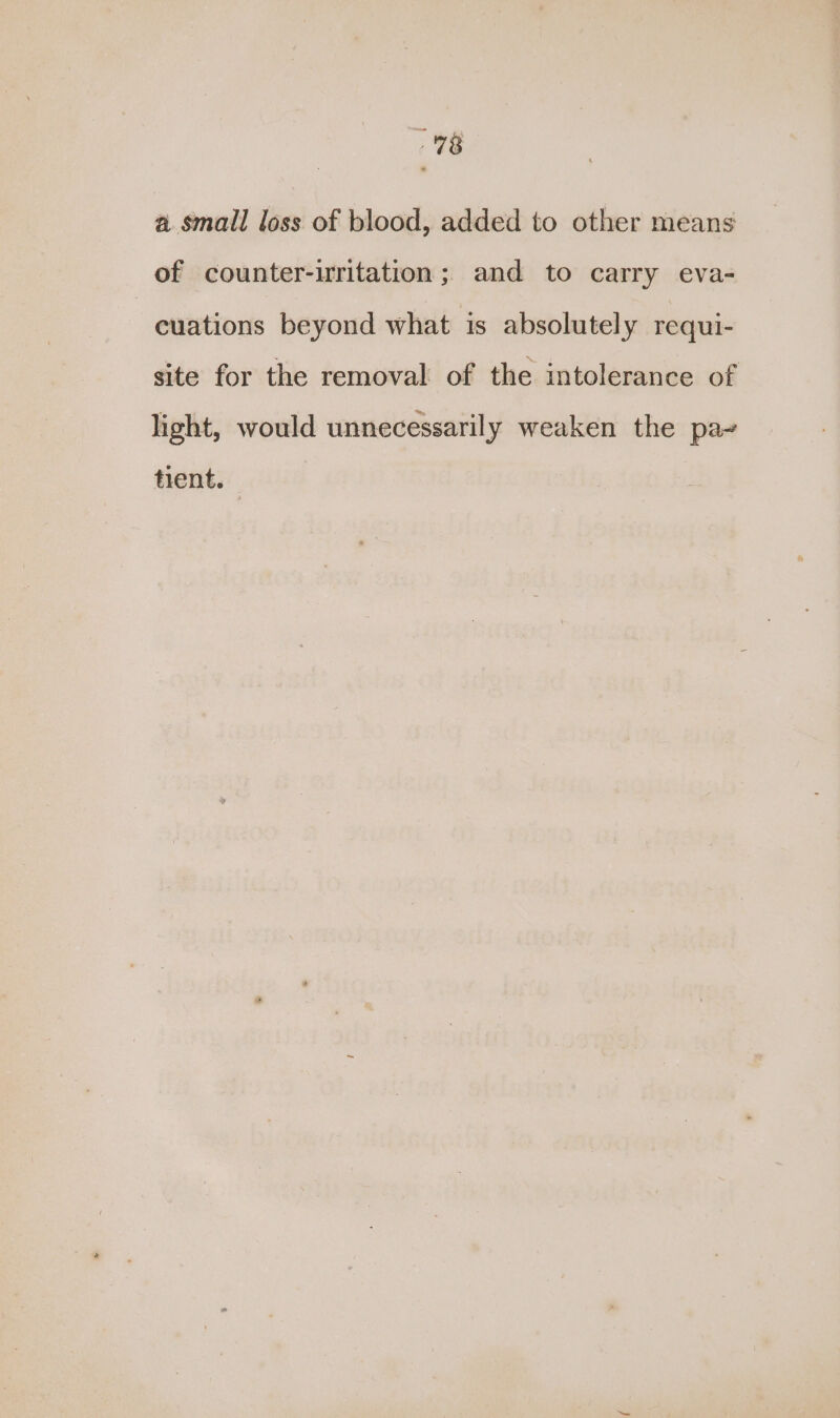 a small loss of blood, added to other means of counter-uritation; and to carry eva- | cuations beyond what is absolutely requi- site for the removal of the intolerance of light, would unnecessarily weaken the pa- tient.