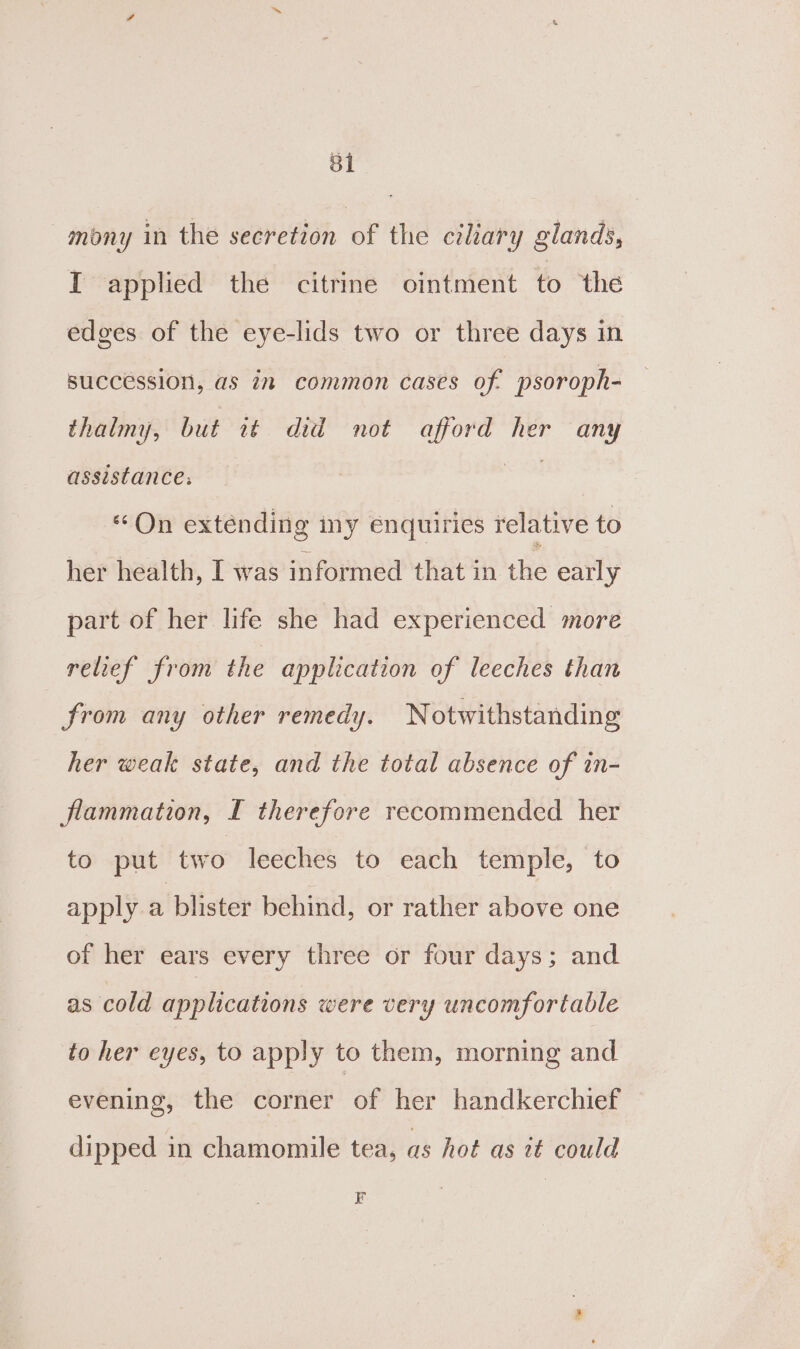 mony in the secretion of the ciliary glands, I applied the citrine ointment to the edges of the eye-lids two or three days in succession, as in common cases of psoroph- thalmy, but it did not afford her any assistance, — “On extending my enquiries relative to her health, I was informed that in the early part of her life she had experienced more relief from the application of leeches than from any other remedy. Notwithstanding her weak state, and the total absence of in- flammation, I therefore recommended her to put two leeches to each temple, to apply a blister behind, or rather above one of her ears every three or four days; and as cold applications were very uncomfortable to her eyes, to apply to them, morning and evening, the corner of her handkerchief dipped in chamomile tea, as hot as it could F