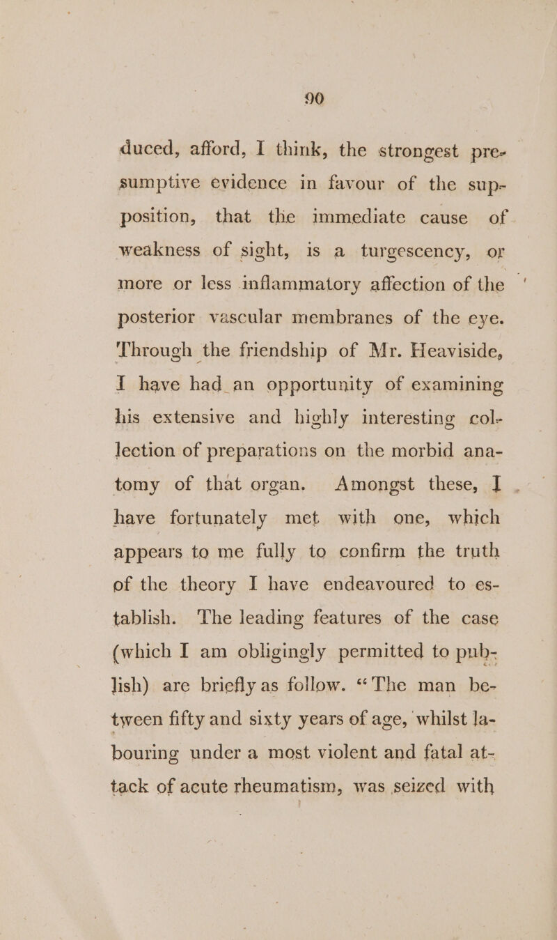 duced, afford, I think, the strongest pre-— sumptive evidence in favour of the sup- position, that the immediate cause of. weakness of sight, is a turgescency, oF more or less inflammatory affection of the | posterior vascular membranes of the eye. Through the friendship of Mr. Heaviside, I have had an opportunity of examining his extensive and highly interesting col- lection of preparations on the morbid ana- tomy of that organ. Amongst these, I . have fortunately met with one, which appears to me fully to confirm the truth of the theory I have endeavoured to e¢s- tablish. The leading features of the case (which I am obligingly permitted to puh- lish) are briefly as follow. “The man_be- tween fifty and sixty years of age, whilst la- bouring under a most violent and fatal at- tack of acute rheumatism, was seized with