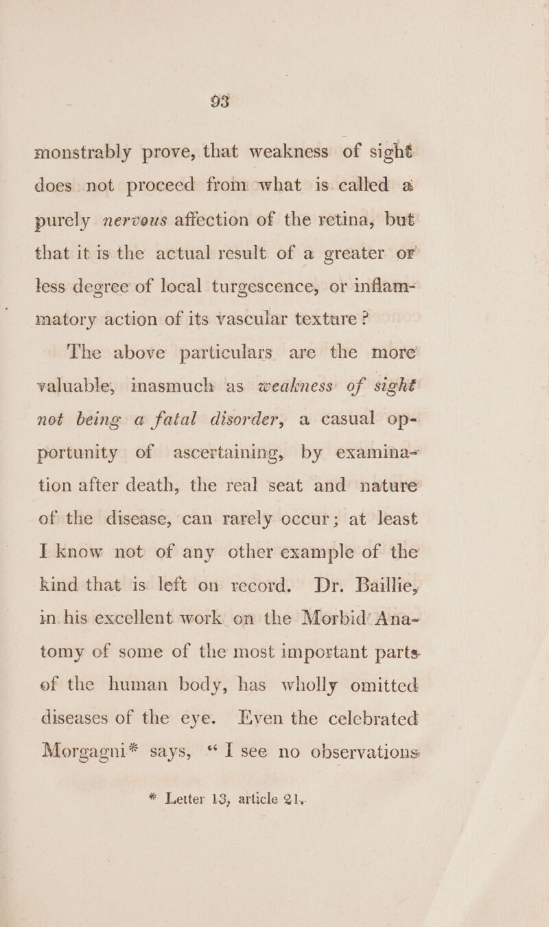 monstrably prove, that weakness of sight does not proceed from what is called a purely nervous affection of the retina, but that it is the actual result of a greater or less degree of local turgescence, or inflam- matory action of its vascular texture ? The above particulars are the more valuable, inasmuch as weakness of sight not being a fatal disorder, a casual op- portunity of ascertaining, by examina- tion after death, the real seat and nature of the disease, can rarely occur; at least I know not of any other example of the kind that is left on record. Dr. Baillie, in. his excellent work on the Morbid’ Ana- tomy of some of the most important parts ef the human body, has wholly omitted diseases of the eye. Even the celebrated Morgagni* says, ‘I see no observations * Letter 13, article 21..