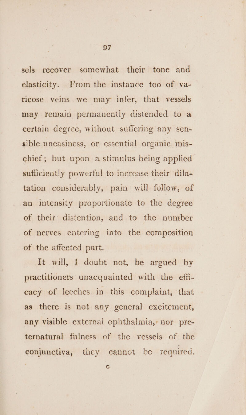 sels recover somewhat their tone and elasticity. From the instance too of va- ricose veins we may’ infer, that vessels may remain permanently distended to a certain degree, without sufiering any sen- sible uneasiness, or essential organic mis- chief; but upon a stimulus being apphed sufliciently powerful to increase their dila- tation considerably, pain will follow, of an intensity proportionate to the degree of their’ distention, and to the number of nerves entering into the composition of the affected part. It will, I doubt not, be argued by practitioners unacquainted with the effi- cacy of lecches in this complaint, that as there is not any general excitement, any visible external ophthalmia,: nor pre- ternatural fulness of the vessels of the conjunctiva, they cannot be required, G