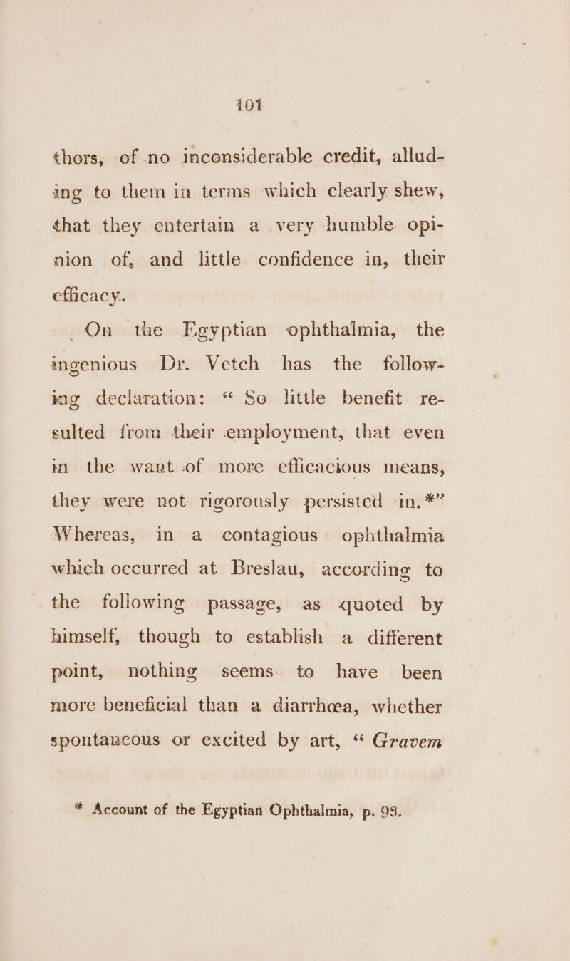 «hors, of no inconsiderable credit, allud- ing to them in terms which clearly shew, that they entertain a very humble opi- nion of, and little confidence in, their efficacy. On tae Egyptian ophthalmia, the ingenious Dr. Vetch has the follow- ing declaration: “ So little benefit re- sulted from their employment, that even in the want of more efficacious means, they were not rigorously persisted in. *” Whereas, in a contagious ophthalmia which occurred at Breslau, according to the following passage, as quoted by himself, though to establish a different point, nothing seems. to have been more beneficial than a diarrhoea, whether spontancous or excited by art, “ Gravem * Account of the Egyptian Ophthalmia, p. 93.