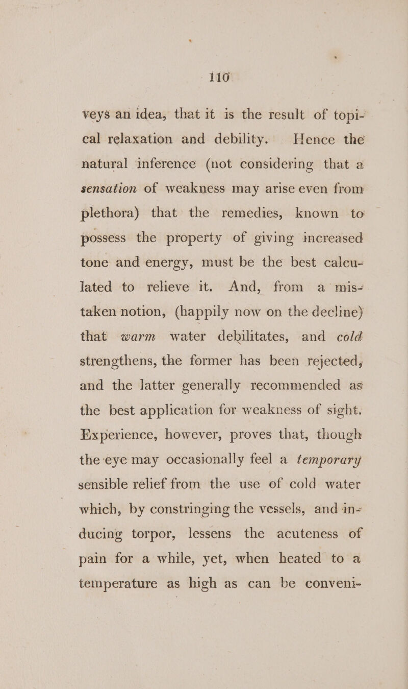 veys an idea, that it is the result of topi- cal relaxation and debility. Hence the natural inference (not considering that a sensation of weakness may arise even from plethora) that the remedies, known to possess the property of giving increased tone and energy, must be the best caleu- lated to reheve it. And, from a mis-. taken notion, (happily now on the decline) that warm water dehbilitates, and cold strengthens, the former has been rejected, and the latter generally recommended as the best application for weakness of sight. Experience, however, proves that, though the eye may occasionally feel a temporary sensible relief from the use of cold water which, by constringing the vessels, and in- ducing torpor, lessens the acuteness of pain for a while, yet, when heated to a temperature as high as can be conveni-