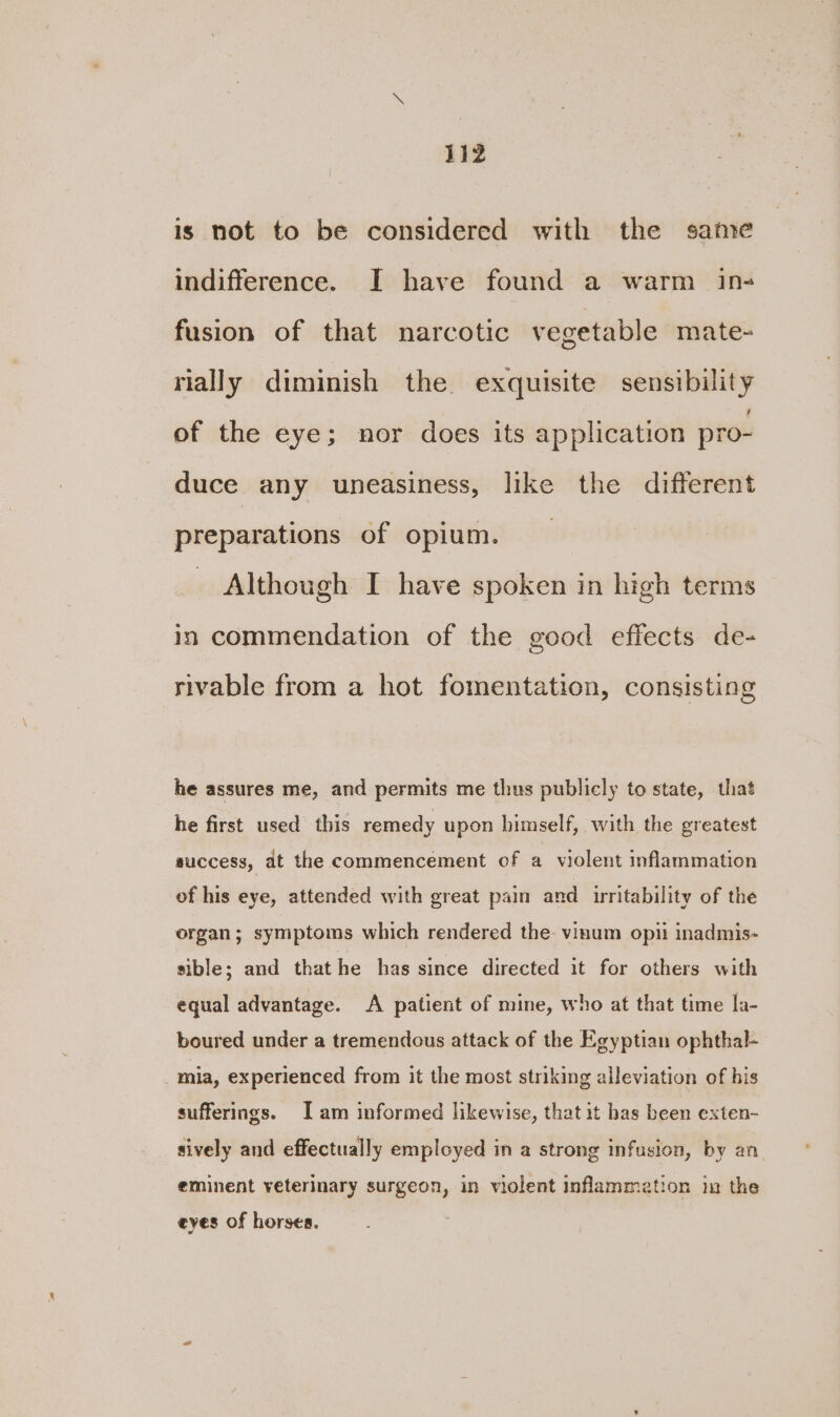 is not to be considered with the same indifference. I have found a warm in- fusion of that narcotic vegetable mate- rially diminish the exquisite sensibility of the eye; nor does its application pro- duce any uneasiness, like the different preparations of opium. Although I have spoken in high terms in commendation of the good effects de- rivable from a hot fomentation, consisting he assures me, and permits me thus publicly to state, that he first used this remedy upon himself, with the greatest success, at the commencement of a violent inflammation of his eye, attended with great pain and irritability of the organ; symptoms which rendered the. vinum opii inadmis- sible; and that he has since directed it for others with equal advantage. A patient of mine, who at that time la- boured under a tremendous attack of the Egyptian ophthal- mia, experienced from it the most striking alleviation of his sufferings. I am informed likewise, that it has been exten- sively and effectually employed in a strong infusion, by an eminent veterinary surgeon, in violent inflammation ix the eyes of horses.