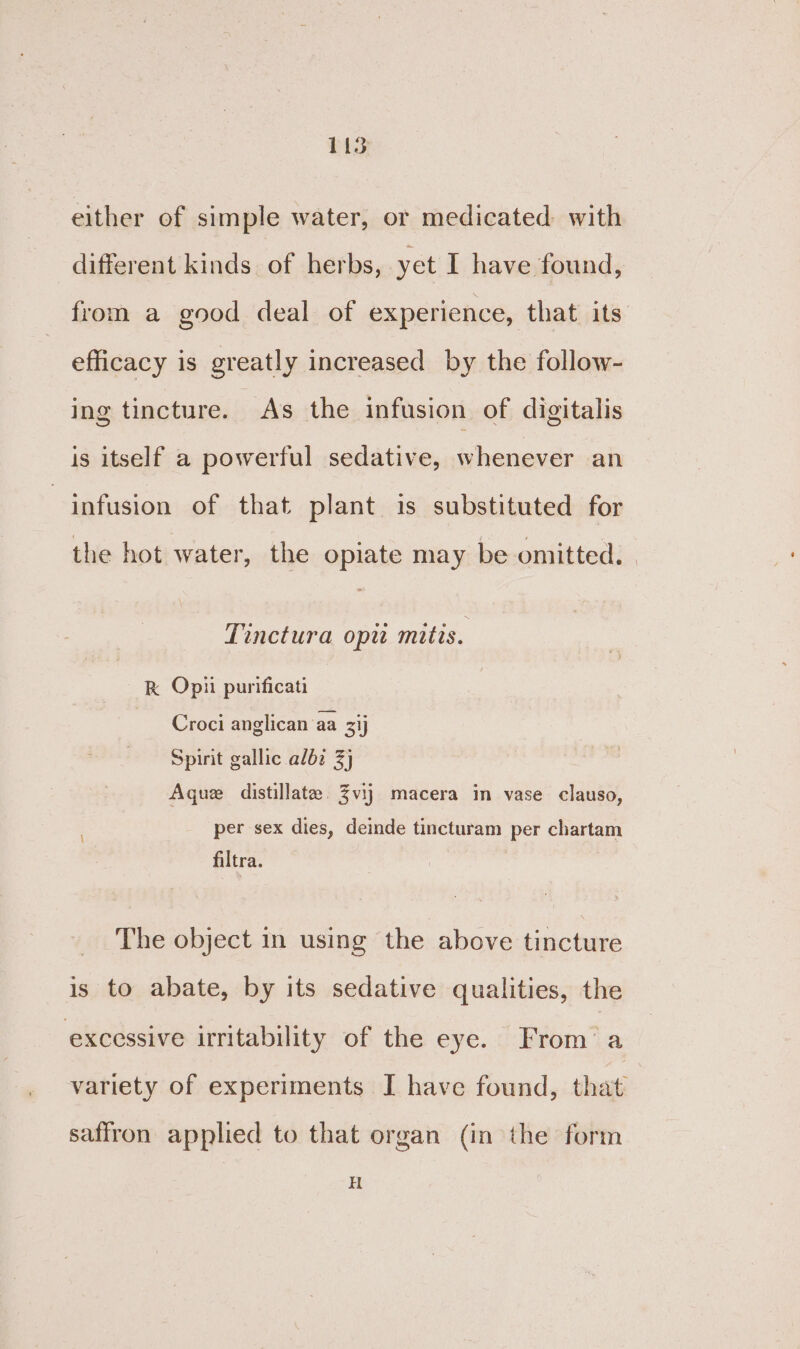 either of simple water, or medicated with different kinds of herbs, yet I have found, from a good deal of experience, that its. efficacy is greatly increased by the follow- ing tincture. As the infusion of digitalis is itself a powerful sedative, whenever an infusion of that plant is substituted for the hot water, the opiate may be omitted. Tinctura opu mitts. R Opii purificati Croci anglican aa 3ij Spirit gallic albz 3} Aquez distillate. 3vij macera in vase clauso, per sex dies, deinde tincturam per chartam filtra. The object in using the above tincture is to abate, by its sedative qualities, the excessive irritability of the eye. From’ a variety of experiments I have found, that saffron applied to that organ (in the form Ht