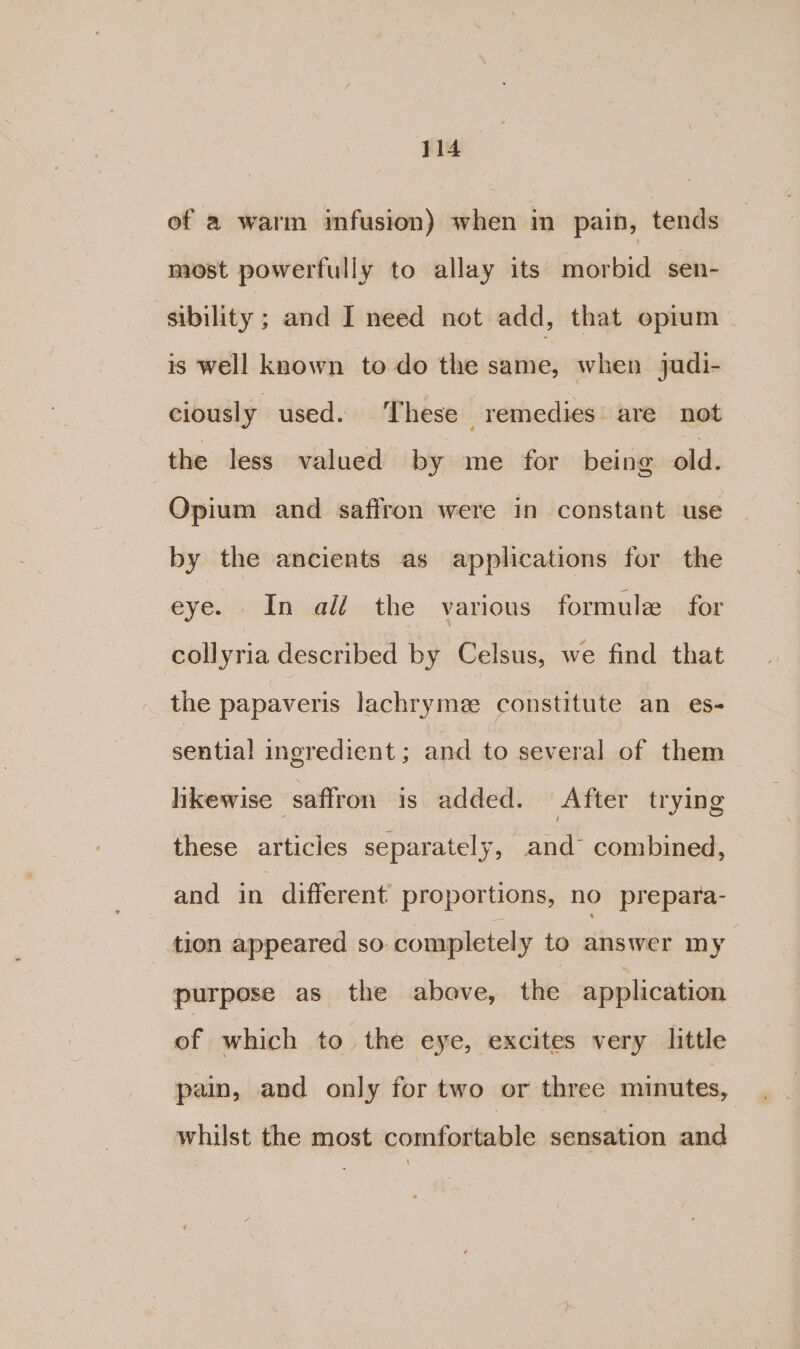 of a warm infusion) when in pain, tends most powerfully to allay its morbid sen- sibility ; and I need not add, that opium | is well known to do the same, when jadi- ciously used. These remedies are not the less valued by me for being old. Opium and saffron were in constant use by the ancients as applications for the eye. In ali the various formule for collyria described by Celsus, we find that the papaveris lachryme constitute an es- sential ingredient ; and to several of them hikewise saffron is added. After trying these articles separately, and combined, and in different proportions, no prepara- tion appeared so. completely to answer my purpose as the above, the application of which to the eye, excites very little pain, and only for two or three minutes, whilst the most comfortable sensation and