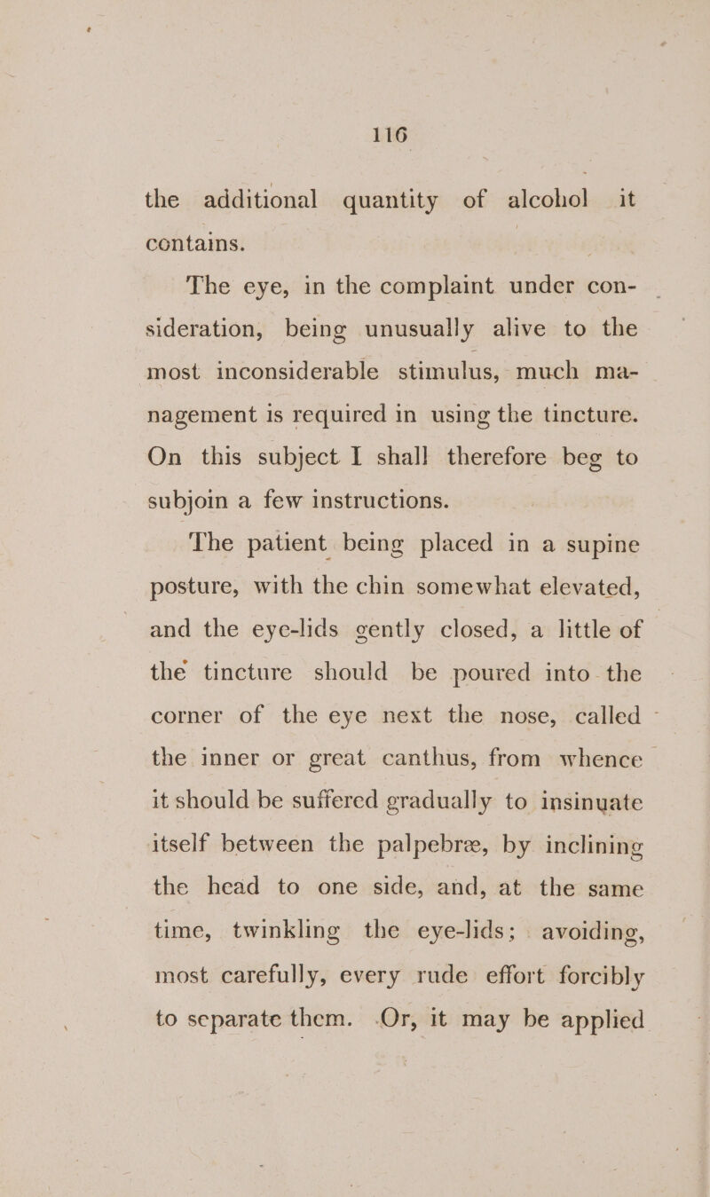 the additional quantity of alcohol it contains. | . The eye, in the complaint under con- sideration, being unusually alive to the most inconsiderable stimulus, much ma- nagement is required in using the tincture. On this subject I shall therefore beg to subjoin a few instructions. ‘The patient being placed in a supine posture, with the chin somewhat elevated, and the eye-lids gently closed, a little of | the tincture should be poured into the corner of the eye next the nose, called - the inner or great canthus, from whence > it should be suffered gradually to insinuate itself between the palpebre, by inclining the head to one side, and, at the same time, twinkling the eye-lids; | avoiding, most carefully, every rude effort forcibly to separate them. Or, it may be applied