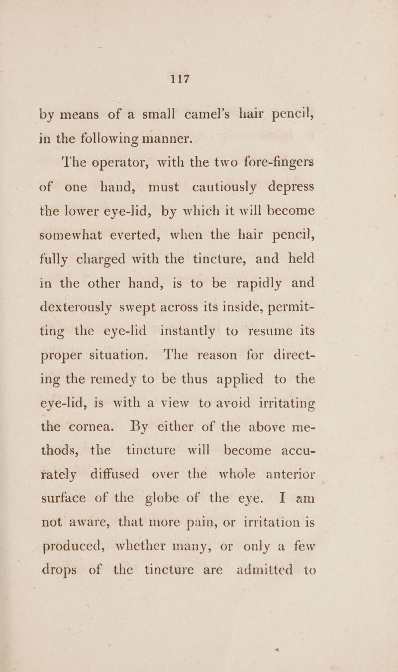by means of a small camel’s hair pencil, in the following manner. ‘The operator, with the two fore-fingers of one hand, must cautiously depress the lower eye-lid, by which it will become somewhat everted, when the hair pencil, fully charged with the tincture, and held in the other hand, is to be rapidly and dexterously swept across its inside, permit- ting the eye-lid instantly to resume its proper situation. The reason for direct- ing the remedy to be thus applied to the eye-lid, is with a view to avoid irritating the cornea. By either of the above me- thods, the tincture will become accu- rately diffused over the whole anterior surface of the globe of the eye. I am not aware, that more pain, or irritation is produced, whether many, or only a few drops of the tincture are admitted to