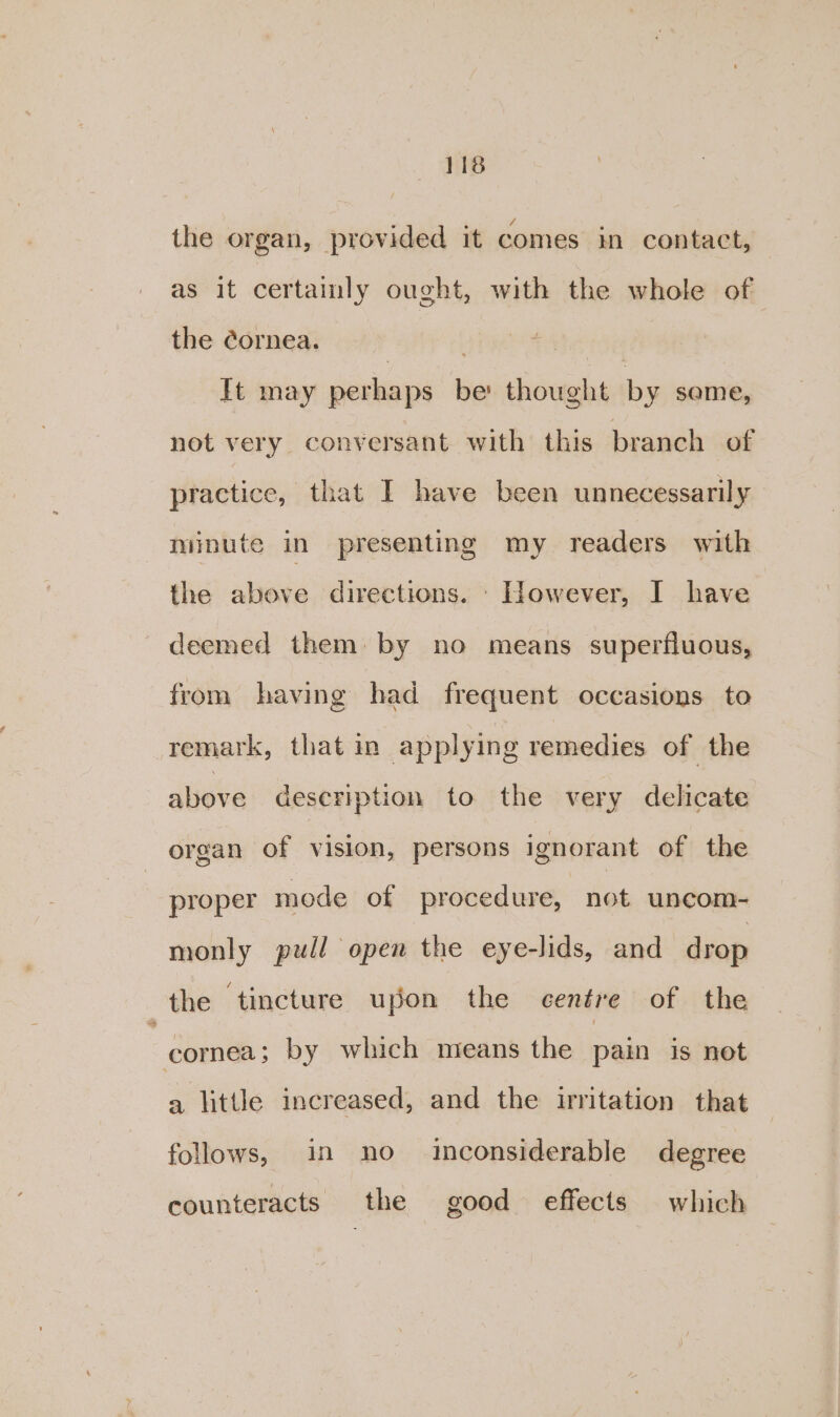 the organ, provided it comes in contact, as it certaimly ought, with the whole of the cornea. hist | It may perhaps be: thought by same, not very conversant with this branch of practice, that I have been unnecessarily minute in presenting my readers with the above directions. _ However, I have deemed them: by no means superfluous, from having had frequent occasions to remark, that in applying remedies of , the above description to the very delicate organ of vision, persons ignorant of the proper mode of procedure, not uncom- monly pull open the eye-lids, and drop the tincture upon the centre of the | cornea; by which means the pain is not a little increased, and the irritation that follows, in no inconsiderable degree counteracts the good effects which