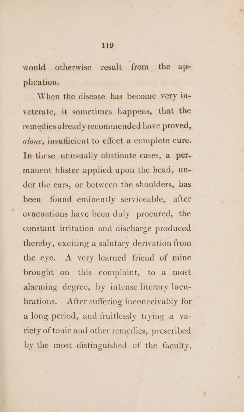 419 would otherwise result from the ap- plication. | When the disease has become very in- veterate, it sometimes happens, that the remedies alread y recommended have proved, alone, insutlicient to effect a complete cure. In these unusually obstinate cases, a per- manent blister applied upon the head, un- der the ears, or between the shoulders, has been. found eminently serviceable, after evacuations have been duly procured, the constant irritation and discharge produced thereby, exciting a salutary derivation from the eye. A very learned friend of mine ‘brought on this complaint, to a most alarming degree, by intense literary lucu- brations. After suffering inconceivably for a long period, and fruitlessly trying a va- riety of tonic and other remedies, prescribed by the most distinguished of the faculty,