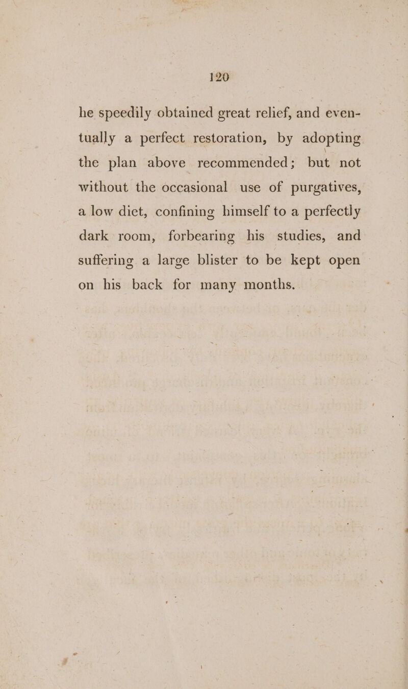 he speedily obtained great relief, and even- tually a perfect restoration, by adopting the plan above recommended ; but not without the occasional use of purgatives, a low diet, confining himself to a perfectly dark room, forbearing his studies, and suffering a large blister to be kept open — on his back for many months.