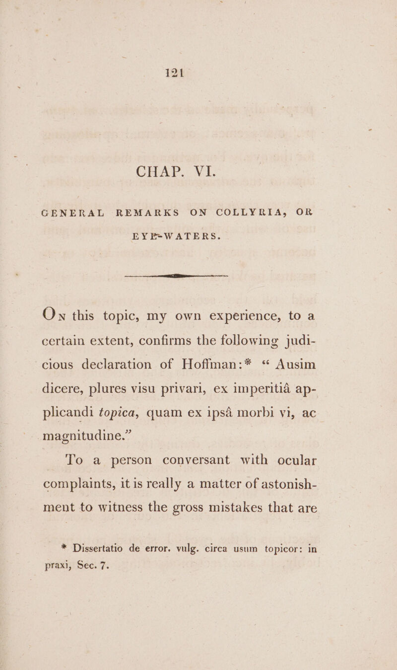 CHAP. VI. GENERAL REMARKS ON COLLYRIA, OR EYE“WATERS. Ow this topic, my own experience, to a certain extent, confirms the following judi- cious declaration of Hoffman:* ‘ Ausim dicere, plures visu privari, ex imperitia ap- plicandi ¢opzca, quam ex ipsa morbi yi, ac -magnitudine.” To a person conversant with ocular complaints, itis really a matter of astonish- ment to witness the gross mistakes that are * Dissertatio de error. vulg. circa usum topicor: in praxi, Sec. 7.