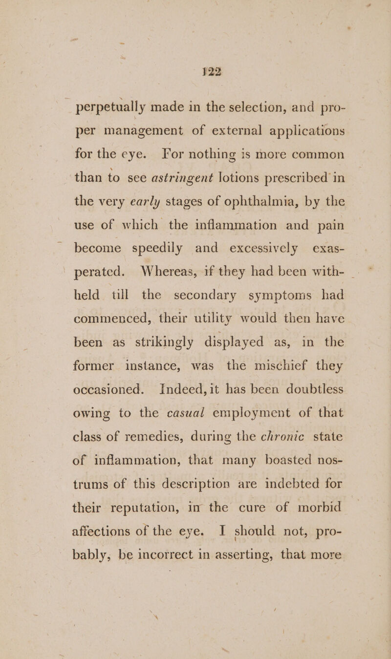 perpetually made in the selection, and pro- per management of external applications for the eye. For nothing is more common than to sce astringent lotions prescribed in the very early stages of ophthalmia, by the use of which the inflammation and pain become speedily and excessively exas- held till the secondary symptoms had commenced, their utility would then have been as strikingly displayed as, in the former instance, was the mischief they occasioned. Indeed,it has been doubtless owing to the casual employment of that class of remedies, during the chronic state of inflammation, that many boasted nos- trums of this description are indebted for their reputation, in the cure of morbid affections of the eye. I should not, pro- bably, be incorrect in asserting, that more