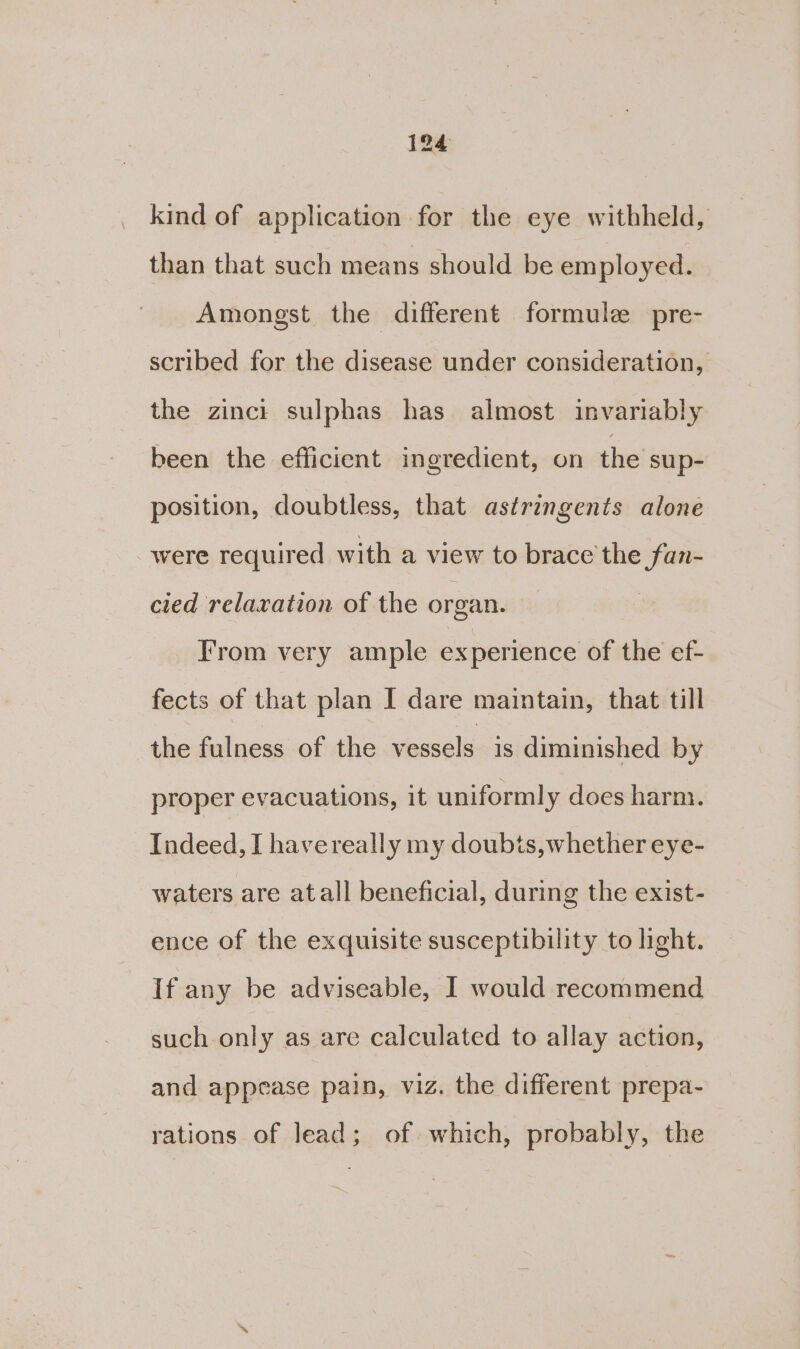 kind of application for the eye withheld, than that such means should be employed. Amongst the different formule pre- scribed for the disease under consideration, the zinct sulphas has almost invariably been the efficient ingredient, on the sup- position, doubtless, that astringents alone were required with a view to brace the fan- cied relaxation of the organ. From very ample experience of the ef- fects of that plan I dare maintain, that till the fulness of the vessels is diminished by proper evacuations, it uniformly does harm. Indeed, I havereally my doubts, whether eye- waters are atall beneficial, during the exist- ence of the exquisite susceptibility to light. If any be adviseable, I would recommend such only as are calculated to allay action, and appease pain, viz. the different prepa- rations of lead; of which, probably, the