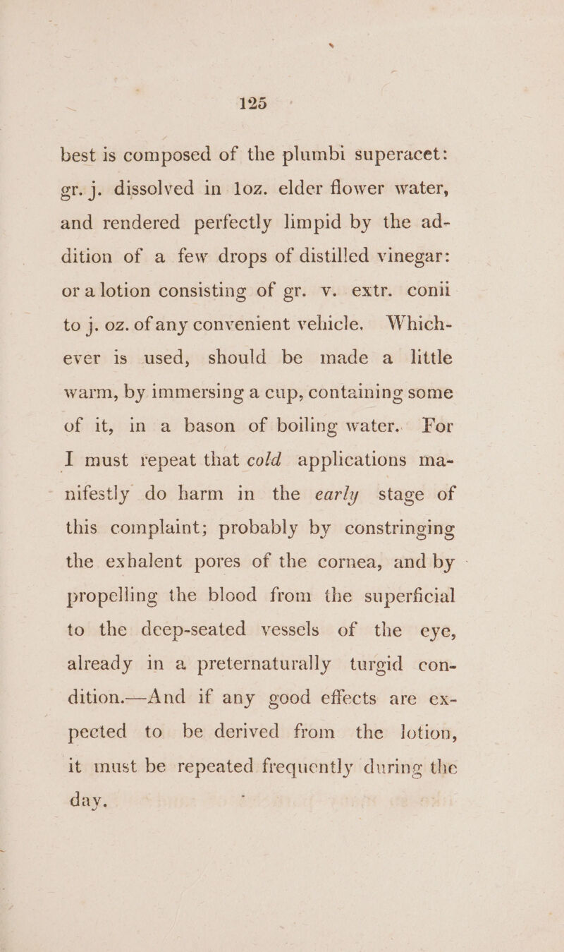 best is composed of the plumbi superacet: gr. j. dissolved in loz. elder flower water, and rendered perfectly limpid by the ad- dition of a few drops of distilled vinegar: or a lotion consisting of gr. v. extr. conil to j. oz. of any convenient vehicle, Which- ever is used, should be made a little warm, by immersing a cup, containing some of it, in a bason of boiling water. For I must repeat that cold applications ma- - nifestly do harm in the early stage of this complaint; probably by constringing the exhalent pores of the cornea, and by | propelling the blood from the superficial to the deep-seated vessels of the eye, already in a preternaturally turgid con- dition.—And if any good effects are ex- pected to be derived from the lotion, it must be repeated frequently during the day.