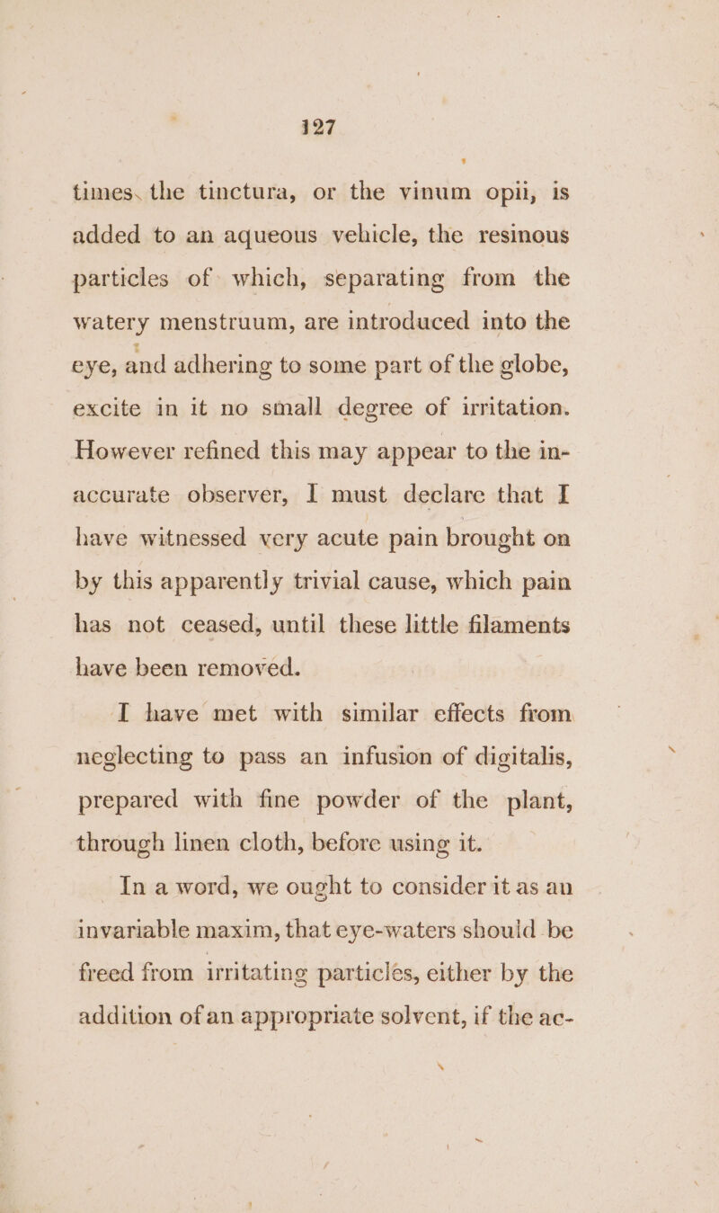 times. the tinctura, or the vinum opii, is added to an aqueous vehicle, the resinous particles of which, separating from the watery menstruum, are introduced into the eye, and adhering to some part of the globe, excite in it no small degree of irritation. However refined this may appear to the in- accurate observer, I must declare that I have witnessed very acute pain brought on by this apparently trivial cause, which pain has not ceased, until these little filaments have been removed. I have met with similar effects from neglecting to pass an infusion of digitalis, prepared with fine powder of the plant, through linen cloth, before using it. In a word, we ought to consider it as an invariable maxim, that eye-waters should be freed from irritating particles, either by the addition of an appropriate solvent, if the ac- %