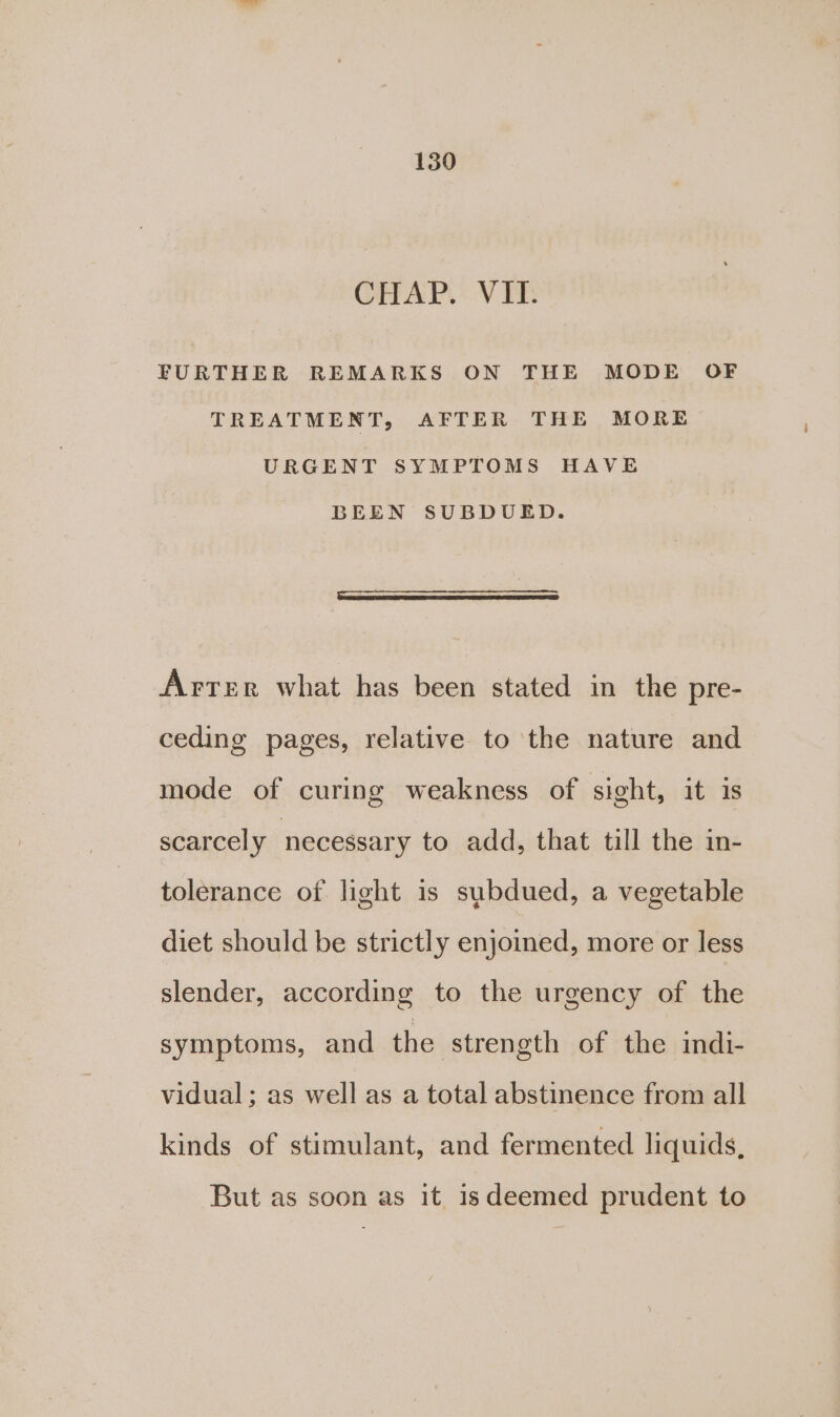 CHAP, :.V TE FURTHER REMARKS ON THE MODE OF TREATMENT, AFTER THE MORE URGENT SYMPTOMS HAVE BEEN SUBDUED. Arter what has been stated in the pre- ceding pages, relative to the nature and mode of curing weakness of sight, it is scarcely necessary to add, that till the in- tolerance of light is subdued, a vegetable diet should be strictly enjoined, more or less slender, according to the urgency of the symptoms, and the strength of the indi- vidual; as well as a total abstinence from all kinds of stimulant, and fermented liquids, But as soon as it isdeemed prudent to