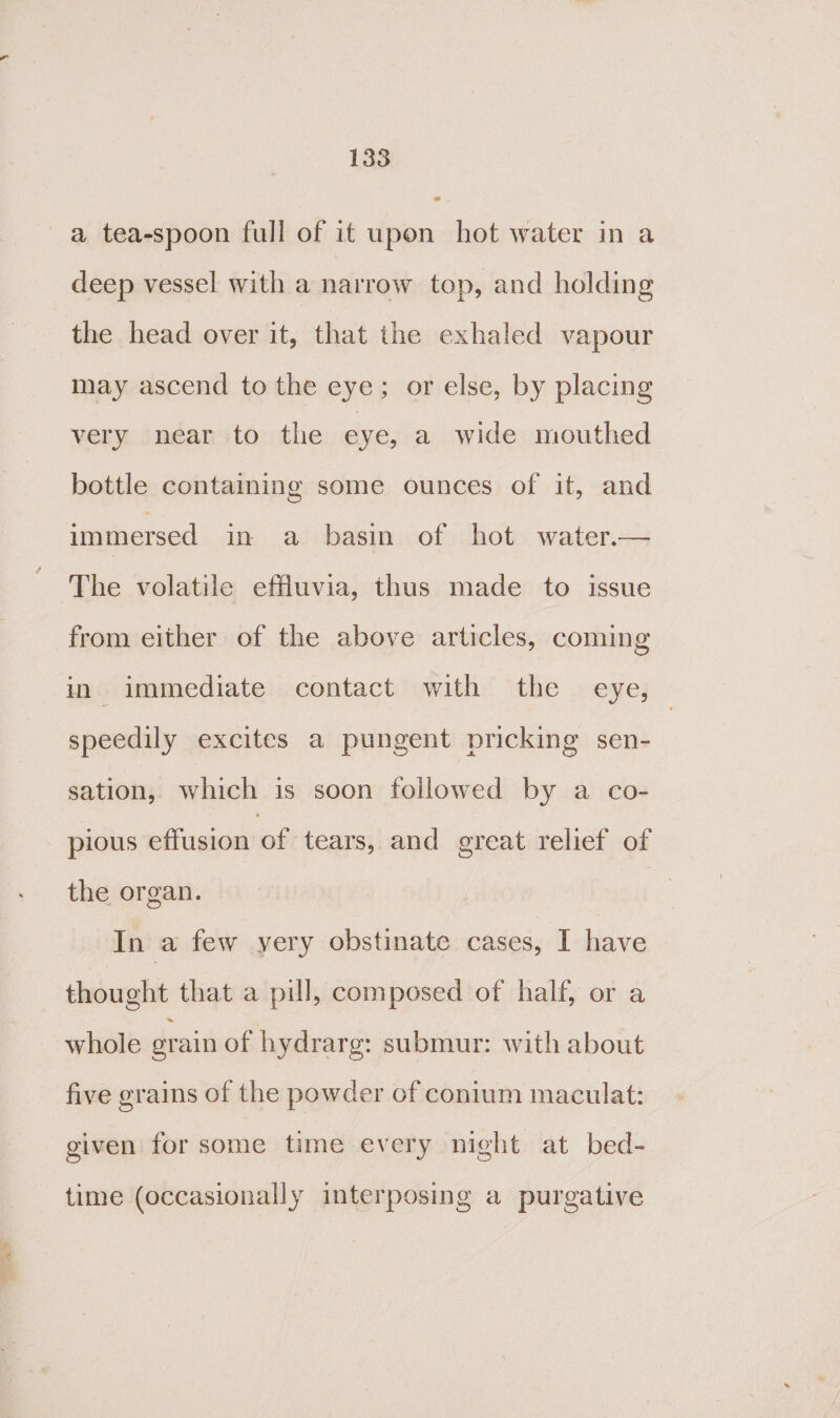 a tea-spoon full of it upon hot water in a deep vessel with a narrow top, and holding the head over it, that the exhaled vapour may ascend to the eye; or else, by placing very near to the eye, a wide mouthed bottle containing some ounces of it, and immersed in a basin of hot water.— The volatile effluvia, thus made to issue from either of the above articles, coming in immediate contact with the eye, — speedily excites a pungent pricking sen- sation, which is soon followed by a co- pious effusion of tears, and great relief of the organ. In a few yery obstinate cases, I have thought that a pull, composed of half, or a whole grain of hydrarg: submur: with about five grains of the powder of conium maculat: given for some time every night at bed- time (occasionally interposing a purgative