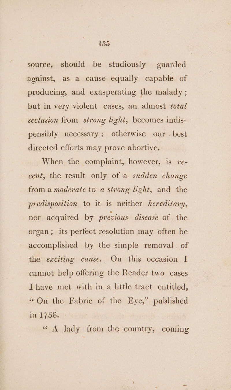 source, should be studiously guarded against, as a cause equally capable of producing, and exasperating the malady ; but in very violent cases, an almost total seclusion from strong hght, becomes indis- pensibly necessary ; otherwise our . best directed efforts may prove abortive. When the complaint, however, is 7Te- cent, the result only of a sudden change from a moderate to a strong light, and the predisposition to it is neither hereditary, nor acquired by previous disease of the organ; its perfect resolution may often be accomplished by the simple removal. of the eaciting cause. On this occasion I[ cannot help offering the Reader two cases Ihave met with in a little tract entitled, “On the Fabric of the Eye,’ published in 1758. ‘“ A lady from the country, coming