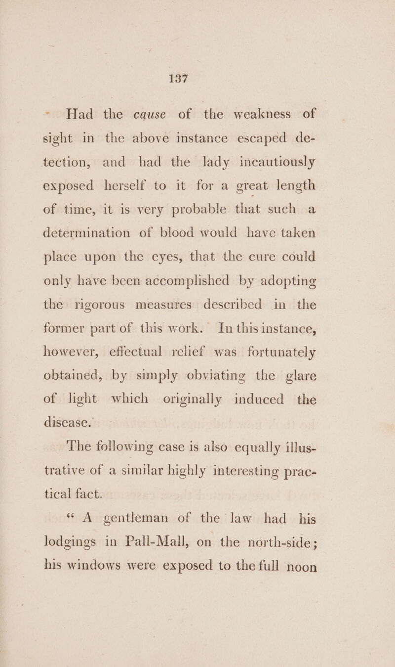 &gt; Had the cause of tite weakness of sight in the above instance escaped de- tection, and had the lady incautiously exposed herself to it for a great length of time, it is very probable that such a determination of blood would have taken place upon the eyes, that the cure could only have been accomplished by adopting the rigorous measures described in the former part of this work. In this instance, however, effectual relief was fortunately obtained, by simply obviating the glare of light which originally induced the disease. The following case is also equally illus- trative of a similar highly interesting prac- tical fact. “ A gentleman of the law had _ his lodgings in Pall-Mall, on the north-side; his windows were exposed to the full noon