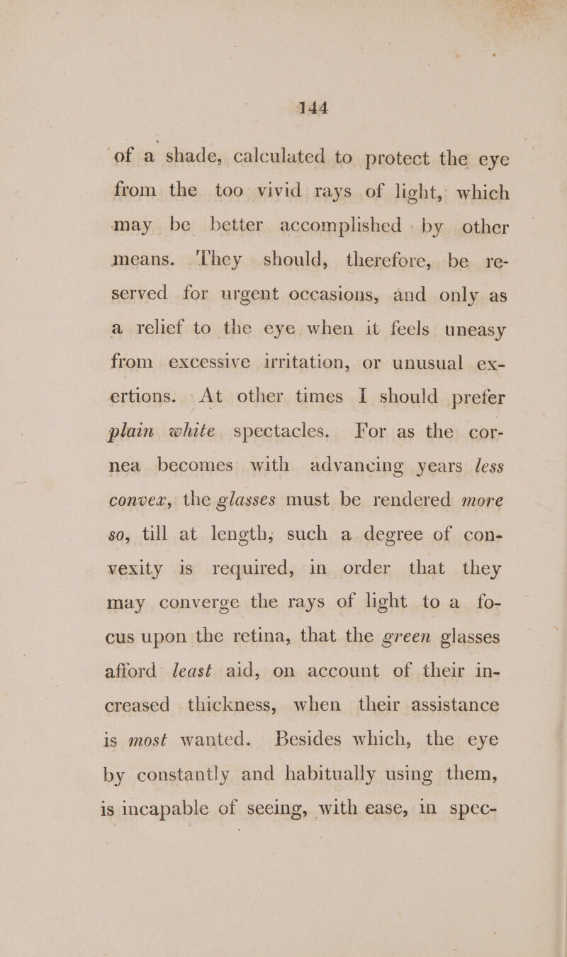 ‘of a shade, calculated to protect the eye from the too vivid rays of light, which may be better accomplished . by other means. ‘They should, therefore, be re- served for urgent occasions, and only as a relief to the eye when it feels uneasy from excessive uritation, or unusual ex- ertions. At other times I should prefer plain white spectacles. For as the cor- nea becomes with advancing years less convex, the glasses must be rendered more so, till at length; such a degree of con- vexity is required, in order that they may converge the rays of light to a_ fo- cus upon the retina, that the green glasses afford least aid, on account of their in- creased thickness, when “their assistance is most wanted. Besides which, the eye by constantly and habitually using them, is incapable of seeing, with ease, in spec-