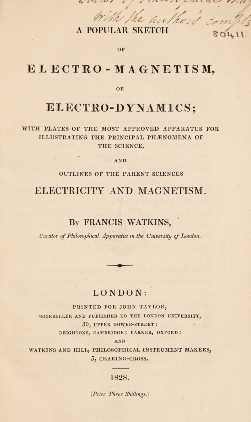 A POPULAR SKETCH S^o<v V \ OF ELECTRO- MAGNETISM, OR ELECTRO-DYNAMICS; WITH PLATES OF THE MOST APPROVED APPARATUS FOR ILLUSTRATING THE PRINCIPAL PHiENOMENA OF THE SCIENCE, AND OUTLINES OF THE PARENT SCIENCES ELECTRICITY AND MAGNETISM. By FRANCIS WATKINS, ' Curator of Philosophical Apparatus in the University of London- LONDON: PRINTED FOR JOHN TAYLOR, BOOKSELLER AND PUBLISHER TO THE LONDON UNIVERSITY, SO, UPPER GOWER-STREET *. DEIGHTONS, CAMBRIDGE : PARKER, OXFORD : AND WATKINS AND HILL, PHILOSOPHICAL INSTRUMENT MAKERS, 5, CHARING-CROSS. 1828. [Price Three Shillings.^