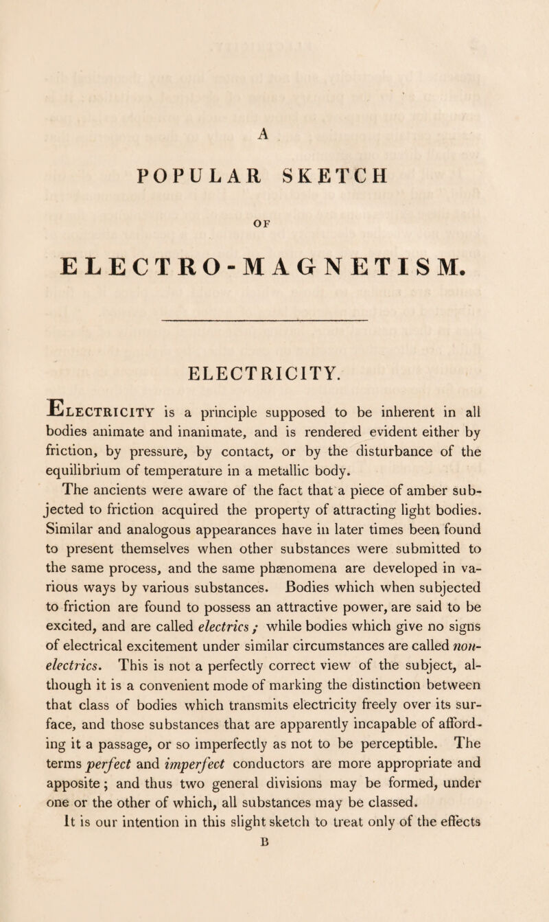 A POPULAR SKETCH OF ELECTRO-MAGNETISM. ELECTRICITY. Electricity is a principle supposed to be inherent in all bodies animate and inanimate, and is rendered evident either by friction, by pressure, by contact, or by the disturbance of the equilibrium of temperature in a metallic body. The ancients were aware of the fact that a piece of amber sub¬ jected to friction acquired the property of attracting light bodies. Similar and analogous appearances have in later times been found to present themselves when other substances were submitted to the same process, and the same phenomena are developed in va¬ rious ways by various substances. Bodies which when subjected to friction are found to possess an attractive power, are said to be excited, and are called electrics ; while bodies which give no signs of electrical excitement under similar circumstances are called non¬ electrics, This is not a perfectly correct view of the subject, al¬ though it is a convenient mode of marking the distinction between that class of bodies which transmits electricity freely over its sur¬ face, and those substances that are apparently incapable of afford¬ ing it a passage, or so imperfectly as not to be perceptible. The terms perfect and imperfect conductors are more appropriate and apposite; and thus two general divisions may be formed, under one or the other of which, all substances may be classed. It is our intention in this slight sketch to treat only of the effects B