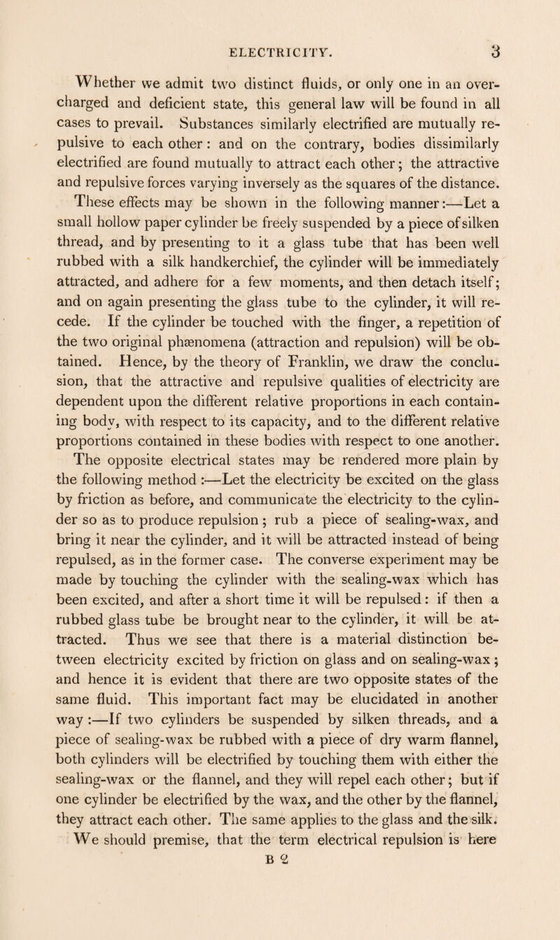 Whether we admit two distinct fluids, or only one in an over¬ charged and deficient state, this general law will be found in all cases to prevail. Substances similarly electrified are mutually re¬ pulsive to each other: and on the contrary, bodies dissimilarly electrified are found mutually to attract each other; the attractive and repulsive forces varying inversely as the squares of the distance. These effects may be shown in the following manner:—Let a small hollow paper cylinder be freely suspended by a piece of silken thread, and by presenting to it a glass tube that has been well rubbed with a silk handkerchief, the cylinder will be immediately attracted, and adhere for a few moments, and then detach itself; and on again presenting the glass tube to the cylinder, it will re¬ cede. If the cylinder be touched with the finger, a repetition of the two original phaenomena (attraction and repulsion) will be ob¬ tained. Hence, by the theory of Franklin, we draw the conclu- sion, that the attractive and repulsive qualities of electricity are dependent upon the different relative proportions in each contain¬ ing body, with respect to its capacity, and to the different relative proportions contained in these bodies with respect to one another. The opposite electrical states may be rendered more plain by the following method :—Let the electricity be excited on the glass by friction as before, and communicate the electricity to the cylin¬ der so as to produce repulsion; rub a piece of sealing-wax, and bring it near the cylinder, and it will be attracted instead of being repulsed, as in the former case. The converse experiment may be made by touching the cylinder with the sealing-wax which has been excited, and after a short time it will be repulsed: if then a rubbed glass tube be brought near to the cylinder, it will be at¬ tracted. Thus we see that there is a material distinction be¬ tween electricity excited by friction on glass and on sealing-wax ; and hence it is evident that there are two opposite states of the same fluid. This important fact may be elucidated in another way :—If two cylinders be suspended by silken threads, and a piece of sealing-wax be rubbed with a piece of dry warm flannel, both cylinders will be electrified by touching them with either the sealing-wax or the flannel, and they will repel each other; but if one cylinder be electrified by the wax, and the other by the flannel, they attract each other. The same applies to the glass and the silk. We should premise, that the term electrical repulsion is here B ^