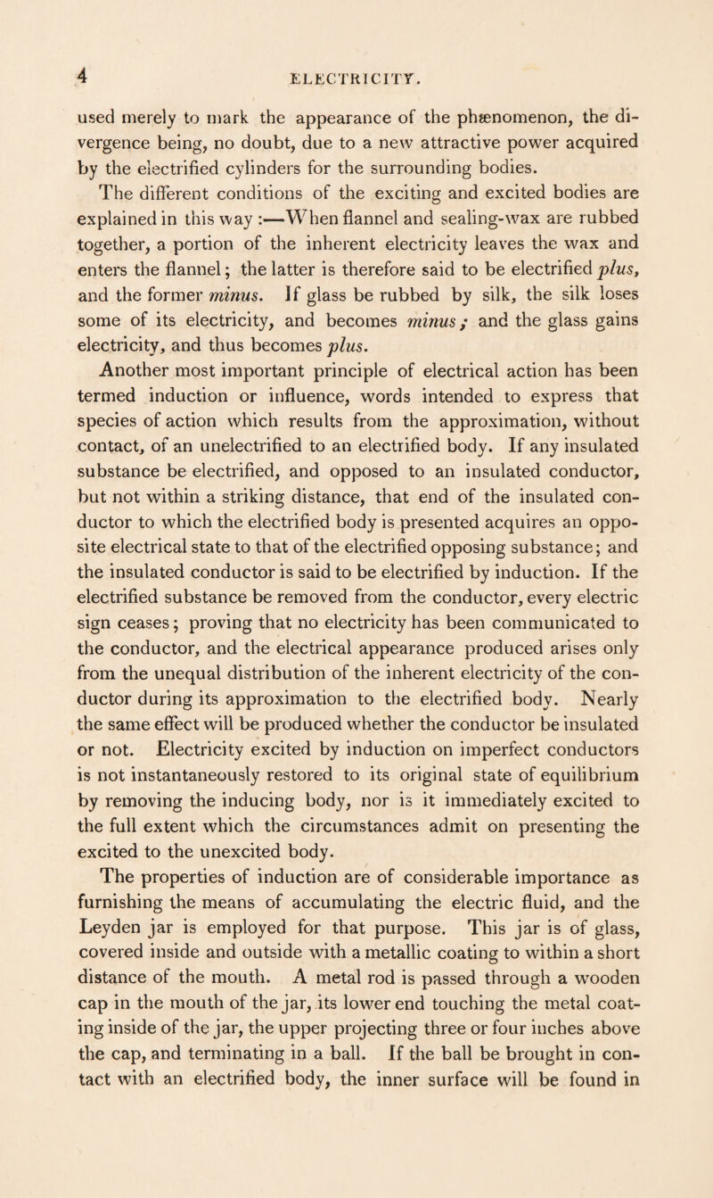 used merely to mark the appearance of the phienomenon, the di¬ vergence being, no doubt, due to a new attractive power acquired by the electrified cylinders for the surrounding bodies. The different conditions of the exciting and excited bodies are explained in this way:—When flannel and sealing-wax are rubbed together, a portion of the inherent electricity leaves the wax and enters the flannel; the latter is therefore said to be electrified plus, and the former minus. If glass be rubbed by silk, the silk loses some of its electricity, and becomes minus; and the glass gains electricity, and thus becomes plus. Another most important principle of electrical action has been termed induction or influence, words intended to express that species of action which results from the approximation, without contact, of an unelectrified to an electrified body. If any insulated substance be electrified, and opposed to an insulated conductor, but not within a striking distance, that end of the insulated con¬ ductor to which the electrified body is presented acquires an oppo¬ site electrical state to that of the electrified opposing substance; and the insulated conductor is said to be electrified by induction. If the electrified substance be removed from the conductor, every electric sign ceases; proving that no electricity has been communicated to the conductor, and the electrical appearance produced arises only from the unequal distribution of the inherent electricity of the con¬ ductor during its approximation to the electrified body. Nearly the same effect will be produced whether the conductor be insulated or not. Electricity excited by induction on imperfect conductors is not instantaneously restored to its original state of equilibrium by removing the inducing body, nor is it immediately excited to the full extent which the circumstances admit on presenting the excited to the unexcited body. The properties of induction are of considerable importance as furnishing the means of accumulating the electric fluid, and the Leyden jar is employed for that purpose. This jar is of glass, covered inside and outside with a metallic coating to within a short distance of the mouth. A metal rod is passed through a wooden cap in the mouth of the jar, its lower end touching the metal coat¬ ing inside of the jar, the upper projecting three or four inches above the cap, and terminating in a ball. If the ball be brought in con¬ tact with an electrified body, the inner surface wall be found in