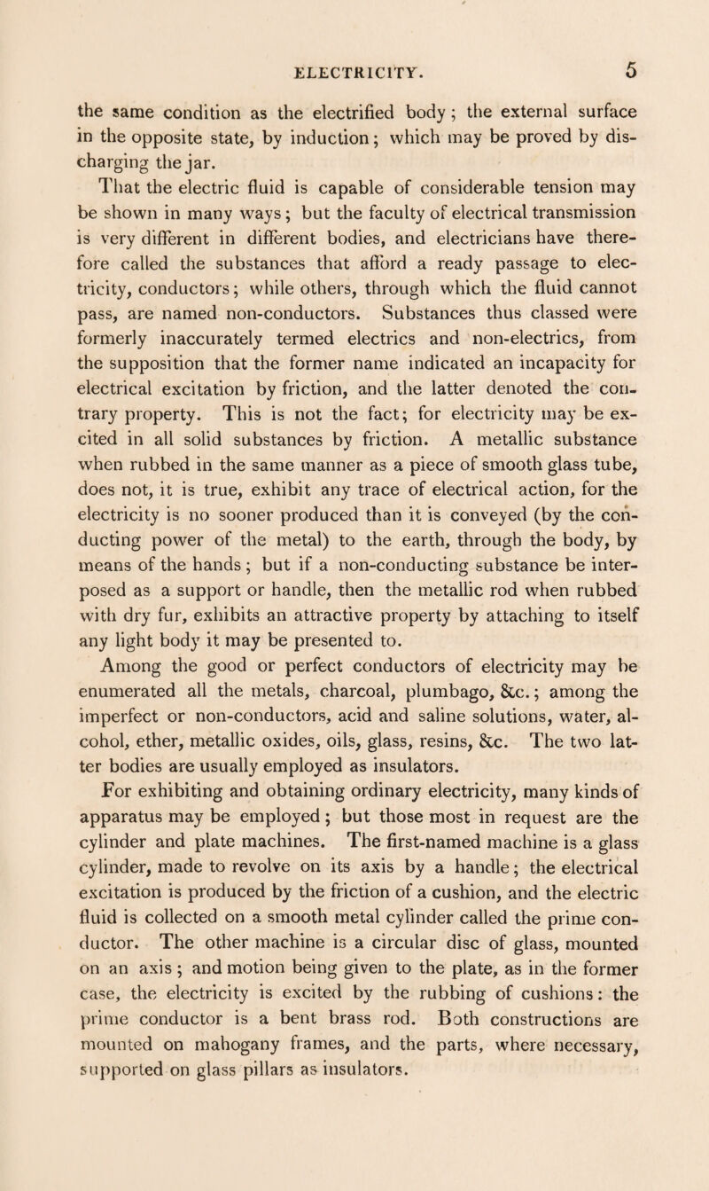 the same condition as the electrified body; the external surface in the opposite state, by induction; which may be proved by dis¬ charging the jar. That the electric fluid is capable of considerable tension may be shown in many ways; but the faculty of electrical transmission is very different in different bodies, and electricians have there¬ fore called the substances that afford a ready passage to elec¬ tricity, conductors; while others, through which the fluid cannot pass, are named non-conductors. Substances thus classed were formerly inaccurately termed electrics and non-electrics, from the supposition that the former name indicated an incapacity for electrical excitation by friction, and the latter denoted the con¬ trary property. This is not the fact; for electricity may be ex¬ cited in all solid substances by friction. A metallic substance when rubbed in the same manner as a piece of smooth glass tube, does not, it is true, exhibit any trace of electrical action, for the electricity is no sooner produced than it is conveyed (by the con¬ ducting power of the metal) to the earth, through the body, by means of the hands ; but if a non-conducting substance be inter¬ posed as a support or handle, then the metallic rod when rubbed with dry fur, exhibits an attractive property by attaching to itself any light body it may be presented to. Among the good or perfect conductors of electricity may be enumerated all the metals, charcoal, plumbago, &c.; among the imperfect or non-conductors, acid and saline solutions, water, al¬ cohol, ether, metallic oxides, oils, glass, resins, &c. The two lat¬ ter bodies are usually employed as insulators. For exhibiting and obtaining ordinary electricity, many kinds of apparatus may be employed; but those most in request are the cylinder and plate machines. The first-named machine is a glass cylinder, made to revolve on its axis by a handle; the electrical excitation is produced by the friction of a cushion, and the electric fluid is collected on a smooth metal cylinder called the prime con¬ ductor. The other machine is a circular disc of glass, mounted on an axis ; and motion being given to the plate, as in the former case, the electricity is excited by the rubbing of cushions: the prime conductor is a bent brass rod. Both constructions are mounted on mahogany frames, and the parts, where necessary, supported on glass pillars as insulators.