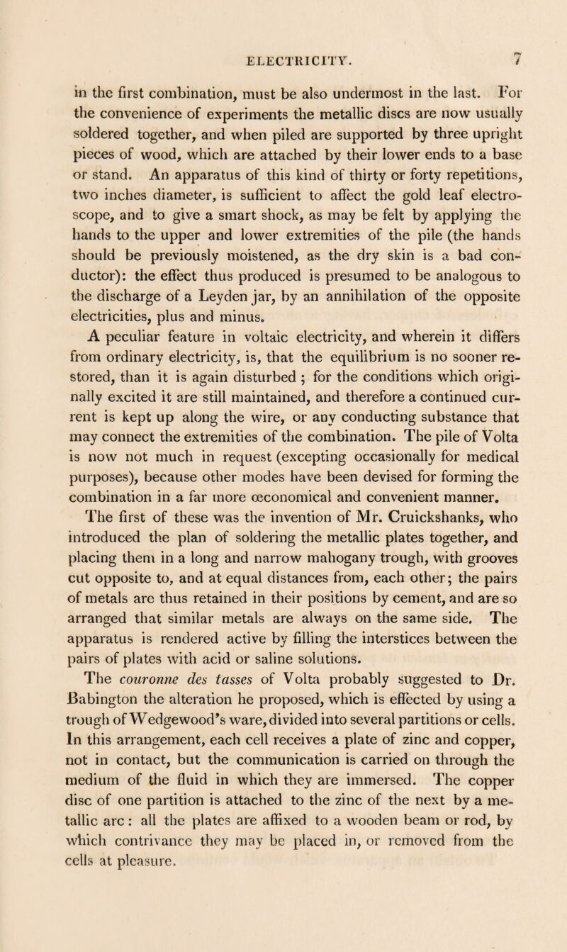 in the first combination, must be also undermost in the last. For the convenience of experiments the metallic discs are now usually soldered together, and when piled are supported by three upright pieces of wood, which are attached by their lower ends to a base or stand. An apparatus of this kind of thirty or forty repetitions, two inches diameter, is sufficient to affect the gold leaf electro¬ scope, and to give a smart shock, as may be felt by applying the hands to the upper and lower extremities of the pile (the hands should be previously moistened, as the dry skin is a bad con- ductor): the effect thus produced is presumed to be analogous to the discharge of a Leyden jar, by an annihilation of the opposite electricities, plus and minus. A peculiar feature in voltaic electricity, and wherein it differs from ordinary electricity, is, that the equilibrium is no sooner re¬ stored, than it is again disturbed ; for the conditions wffiich origi¬ nally excited it are still maintained, and therefore a continued cur¬ rent is kept up along the wire, or any conducting substance that may connect the extremities of the combination. The pile of Volta is now not much in request (excepting occasionally for medical purposes), because other modes have been devised for forming the combination in a far more oeconomical and convenient manner. The first of these was the invention of Mr. Cruickshanks, who introduced the plan of soldering the metallic plates together, and placing them in a long and narrow mahogany trough, with grooves cut opposite to, and at equal distances from, each other; the pairs of metals are thus retained in their positions by cement, and are so arranged that similar metals are always on the same side. The apparatus is rendered active by filling the interstices between the pairs of plates with acid or saline solutions. The couronne des tasses of Volta probably suggested to Dr. Babington the alteration he proposed, which is effected by using a trough of Wedgewood’s ware, divided into several partitions or cells. In this arrangement, each cell receives a plate of zinc and copper, not in contact, but the communication is carried on through the medium of the fluid in which they are immersed. The copper disc of one partition is attached to the zinc of the next by a me¬ tallic arc: all the plates are affixed to a wooden beam or rod, by which contrivance they may be placed in, or removed from the cells at pleasure.