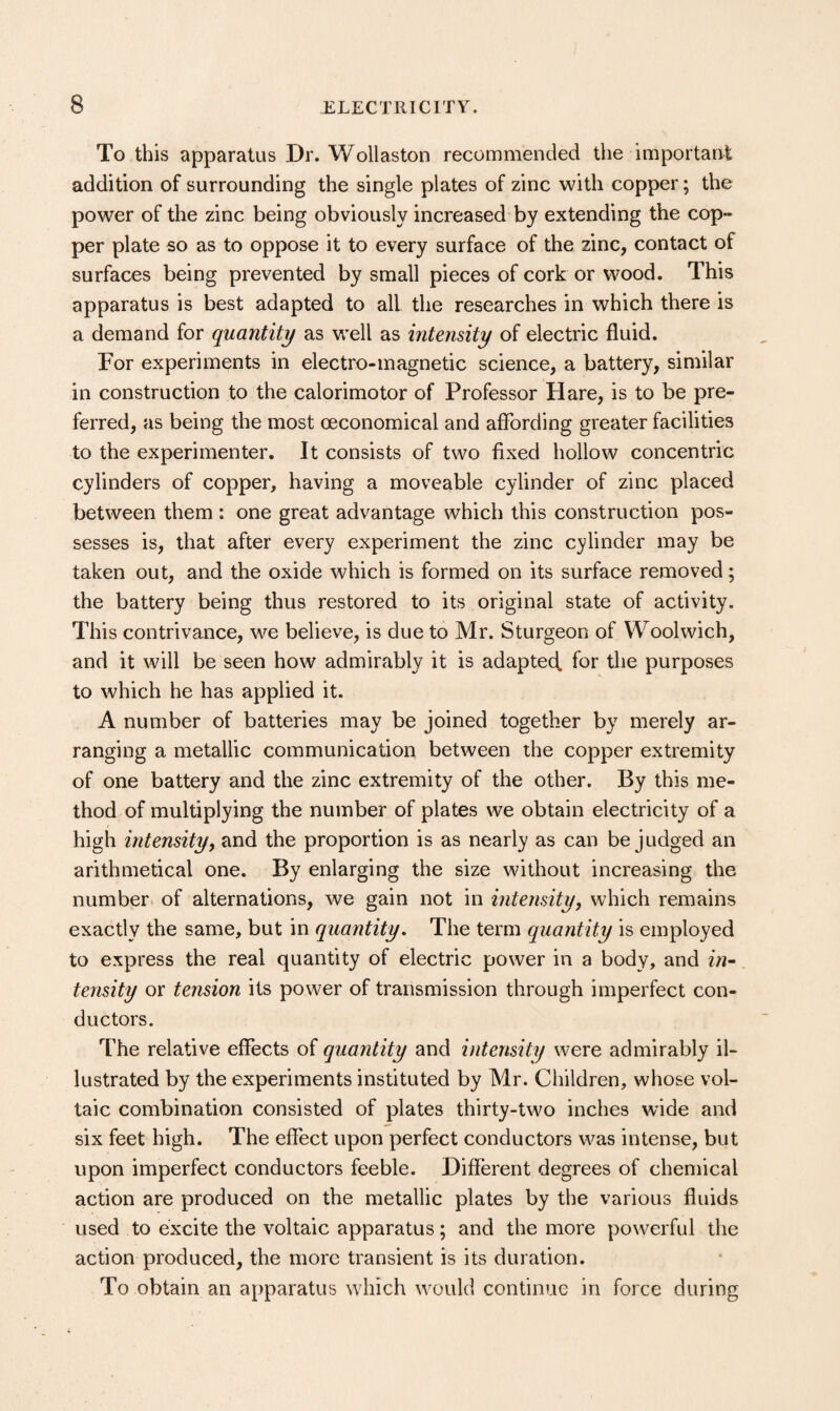 To this apparatus Dr. Wollaston recommended the important addition of surrounding the single plates of zinc with copper; the power of the zinc being obviously increased by extending the cop- per plate so as to oppose it to every surface of the zinc, contact of surfaces being prevented by small pieces of cork or wood. This apparatus is best adapted to all the researches in which there is a demand for quantity as well as intensity of electric fluid. For experiments in electro-magnetic science, a battery, similar in construction to the calorimotor of Professor Hare, is to be pre¬ ferred, as being the most (economical and affording greater facilities to the experimenter. It consists of two fixed hollow concentric cylinders of copper, having a moveable cylinder of zinc placed between them : one great advantage which this construction pos¬ sesses is, that after every experiment the zinc cylinder may be taken out, and the oxide which is formed on its surface removed; the battery being thus restored to its original state of activity. This contrivance, we believe, is due to Mr. Sturgeon of Woolwich, and it will be seen how admirably it is adaptecf for the purposes to which he has applied it. A number of batteries may be joined together by merely ar¬ ranging a metallic communication between the copper extremity of one battery and the zinc extremity of the other. By this me¬ thod of multiplying the number of plates we obtain electricity of a high intensity, and the proportion is as nearly as can be judged an arithmetical one. By enlarging the size without increasing the number of alternations, we gain not in intensity, which remains exactly the same, but in quantity. The term quantity is employed to express the real quantity of electric power in a body, and zVi- tensity or tension its power of transmission through imperfect con¬ ductors. The relative effects of quantity and intensity were admirably il¬ lustrated by the experiments instituted by Mr. Children, whose vol¬ taic combination consisted of plates thirty-two inches wide and six feet high. The effect upon perfect conductors was intense, but upon imperfect conductors feeble. Different degrees of chemical action are produced on the metallic plates by the various fluids used to excite the voltaic apparatus; and the more powerful the action produced, the more transient is its duration. To obtain an apparatus which would continue in force during