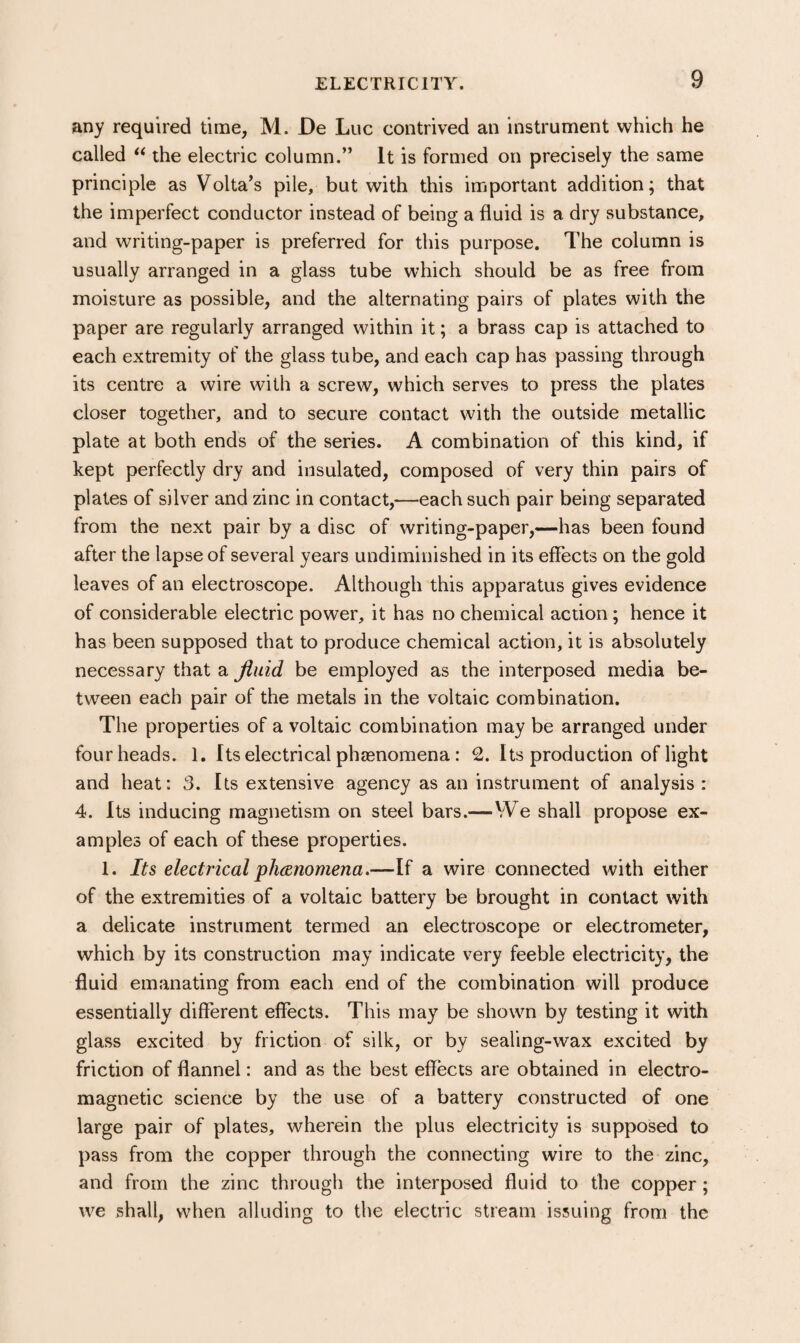 any required time, M. De Luc contrived an instrument which he called ‘‘ the electric column.” It is formed on precisely the same principle as Volta^s pile, but with this important addition; that the imperfect conductor instead of being a fluid is a dry substance, and writing-paper is preferred for this purpose. The column is usually arranged in a glass tube which should be as free from moisture as possible, and the alternating pairs of plates with the paper are regularly arranged within it; a brass cap is attached to each extremity of the glass tube, and each cap has passing through its centre a wire with a screw, which serves to press the plates closer together, and to secure contact with the outside metallic plate at both ends of the series. A combination of this kind, if kept perfectly dry and insulated, composed of very thin pairs of plates of silver and zinc in contact,—each such pair being separated from the next pair by a disc of writing-paper,—has been found after the lapse of several years undiminished in its effects on the gold leaves of an electroscope. Although this apparatus gives evidence of considerable electric power, it has no chemical action; hence it has been supposed that to produce chemical action, it is absolutely necessary that a fluid be employed as the interposed media be¬ tween each pair of the metals in the voltaic combination. The properties of a voltaic combination may be arranged under four heads. 1. Its electrical phaenomena: 2. Its production of light and heat: 3. Its extensive agency as an instrument of analysis : 4. Its inducing magnetism on steel bars.—VVe shall propose ex¬ amples of each of these properties. 1. Its electrical phanomena.—If a wire connected with either of the extremities of a voltaic battery be brought in contact with a delicate instrument termed an electroscope or electrometer, which by its construction may indicate very feeble electricity, the fluid emanating from each end of the combination will produce essentially different effects. This may be shown by testing it with glass excited by friction of silk, or by sealing-wax excited by friction of flannel: and as the best effects are obtained in electro¬ magnetic science by the use of a battery constructed of one large pair of plates, wherein the plus electricity is supposed to pass from the copper through the connecting wire to the zinc, and from the zinc through the interposed fluid to the copper; we shall, when alluding to the electric stream issuing from the
