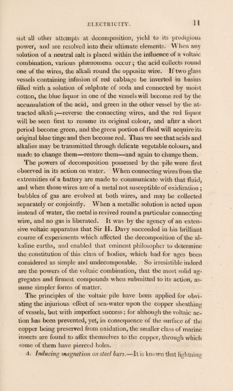 sist all other attempts at decomposition^ yield to its prodigious power, and are resolved into their ultimate elements. When any solution of a neutral salt is placed within the influence of a voltaic combination, various phcenomena occur; the acid collects round one of the wires, the alkali round the opposite wire. If two glass vessels containing infusion of red cabbage be inverted in basins fllled with a solution of sulphate of soda and connected by moist cotton, the blue liquor in one of the vessels will become red by the accumulation of the acid, and green in the other vessel by the at¬ tracted alkali;—reverse the connecting wires, and the red liquor will be seen first to resume its original colour, and after a short period become green, and the green portion of fluid will acquire its original blue tinge and then become red. Thus we see that acids and alkalies may be transmitted through delicate vegetable colours, and made to change them—restore them—and again to change them. The powers of decomposition possessed by the pile were first observed in its action on water. When connecting wires from the extremities of a battery are made to communicate with that fluid, and when those wires are of a metal not susceptible of oxidization ; bubbles of gas are evolved at both wires, and may be collected separately or conjointly. When a metallic solution is acted upon instead of water, the metal is revived round a particular connecting wire, and no gas is liberated. It was by the agency of an exten¬ sive voltaic apparatus that Sir H. Davy succeeded in his brilliant course of experiments which affected the decomposition of the al¬ kaline earths, and enabled that eminent philosopher to determine the constitution of this class of bodies, which had for ages been considered as simple and undecomposable. So irresistible indeed are the powers of the voltaic combination, that the most solid ag¬ gregates and firmest compounds when submitted to its action, as¬ sume simpler forms of matter. The principles of the voltaic pile have been applied for obvi¬ ating the injurious effect of sea-water upon the copper sheathing of vessels, but with imperfect success; for although the voltaic ac¬ tion has been prevented, yet, in consequence of the surface of the copper being preserved from oxidation, the smaller class of marine insects are found to affix themselves to the copper, through which some of them have pierced holes. 4. IndiK-ing magnetism on steel hars.—li is known that lightning