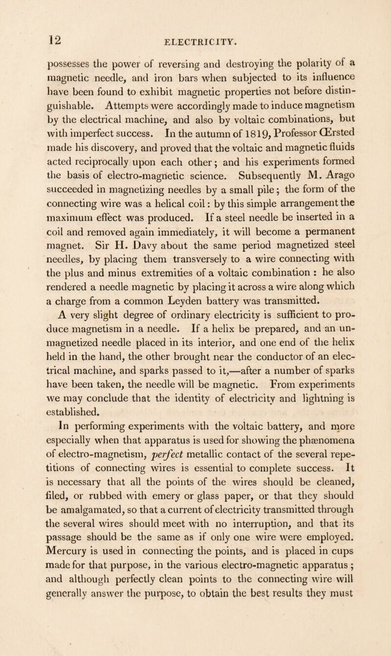 possesses the power of reversing and destroying the polarity of a magnetic needle, and iron bars when subjected to its influence have been found to exhibit magnetic properties not before distin¬ guishable. Attempts were accordingly made to induce magnetism by the electrical machine, and also by voltaic combinations, but with imperfect success. In the autumn of 1819> Professor (Ersted made his discovery, and proved that the voltaic and magnetic fluids acted reciprocally upon each other; and his experiments formed the basis of electro-magnetic science. Subsequently M. Arago succeeded in magnetizing needles by a small pile; the form of the connecting wire was a helical coil: by this simple arrangement the maximum effect was produced. If a steel needle be inserted in a coil and removed again immediately, it will become a permanent magnet. Sir H. Davy about the same period magnetized steel needles, by placing them transversely to a wire connecting wdth the plus and minus extremities of a voltaic combination : he also rendered a needle magnetic by placing it across a wire along which a charge from a common Leyden battery was transmitted. A very slight degree of ordinary electricity is sufficient to pro¬ duce magnetism in a needle. If a helix be prepared, and an un¬ magnetized needle placed in its interior, and one end of the helix held in the hand, the other brought near the conductor of an elec¬ trical machine, and sparks passed to it,—after a number of sparks have been taken, the needle will be magnetic. From experiments we may conclude that the identity of electricity and lightning is established. In performing experiments with the voltaic battery, and nmre especially when that apparatus is used for showing the phaenomena of electro-magnetism, perfect metallic contact of the several repe¬ titions of connecting wires is essential to complete success. It is necessary that all the points of the wires should be cleaned, filed, or rubbed with emery or glass paper, or that they should be amalgamated, so that a current of electricity transmitted through the several wires should meet with no interruption, and that its passage should be the same as if only one wire were employed. Mercury is used in connecting the points, and is placed in cups made for that purpose, in the various electro-magnetic apparatus; and although perfectly clean points to the connecting wire will generally answer the purpose, to obtain the best results they must