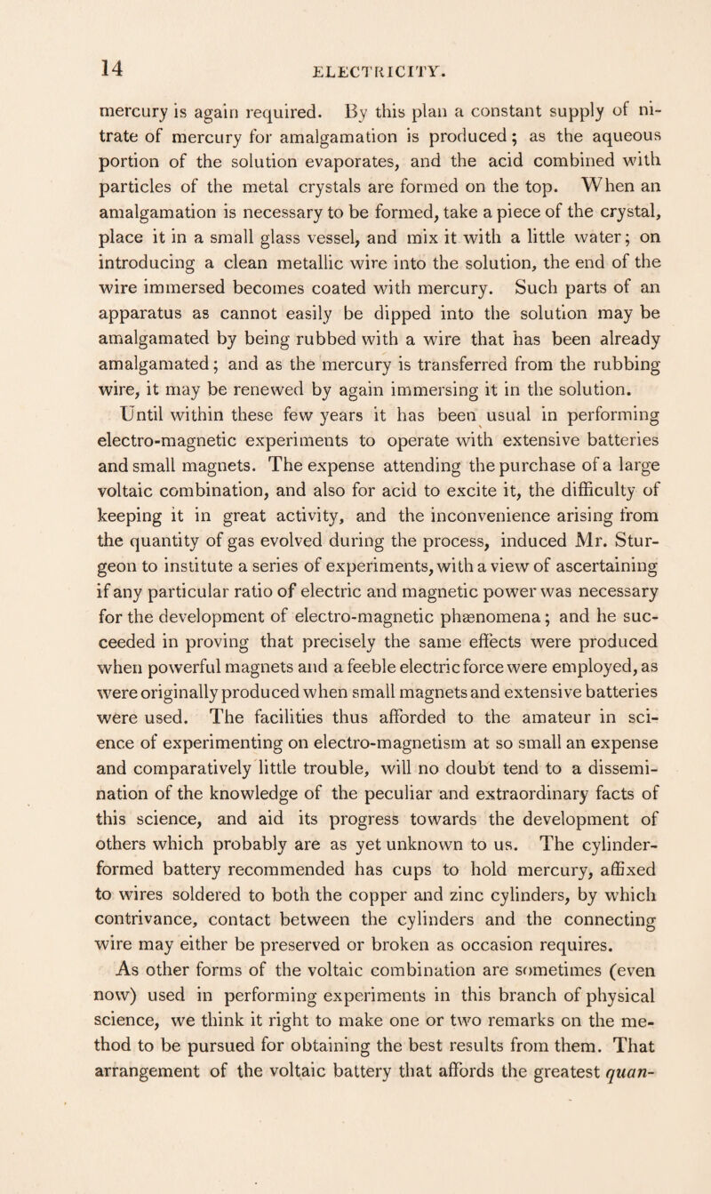 mercury is again required. By this plan a constant supply of ni¬ trate of mercury for amalgamation is produced; as the aqueous portion of the solution evaporates, and the acid combined with particles of the metal crystals are formed on the top. When an amalgamation is necessary to be formed, take a piece of the crystal, place it in a small glass vessel, and mix it with a little water; on introducing a clean metallic wire into the solution, the end of the wire immersed becomes coated with mercury. Such parts of an apparatus as cannot easily be dipped into the solution may be amalgamated by being rubbed with a wire that has been already amalgamated; and as the mercury is transferred from the rubbing wire, it may be renewed by again immersing it in the solution. Until within these few years it has been usual in performing electro-magnetic experiments to operate with extensive batteries and small magnets. The expense attending the purchase of a large voltaic combination, and also for acid to excite it, the difficulty of keeping it in great activity, and the inconvenience arising from the quantity of gas evolved during the process, induced Mr. Stur¬ geon to institute a series of experiments, with a view of ascertaining if any particular ratio of electric and magnetic power was necessary for the development of electro-magnetic phenomena; and he suc¬ ceeded in proving that precisely the same effects were produced when powerful magnets and a feeble electric force were employed, as were originally produced when small magnets and extensive batteries were used. The facilities thus afforded to the amateur in sci¬ ence of experimenting on electro-magnetism at so small an expense and comparatively little trouble, will no doubt tend to a dissemi¬ nation of the knowledge of the peculiar and extraordinary facts of this science, and aid its progress towards the development of others which probably are as yet unknowm to us. The cylinder- formed battery recommended has cups to hold mercury, affixed to wires soldered to both the copper and zinc cylinders, by wffiich contrivance, contact between the cylinders and the connecting wire may either be preserved or broken as occasion requires. As other forms of the voltaic combination are sometimes (even now) used in performing experiments in this branch of physical science, we think it right to make one or two remarks on the me¬ thod to be pursued for obtaining the best results from them. That arrangement of the voltaic battery that affords the greatest quan-