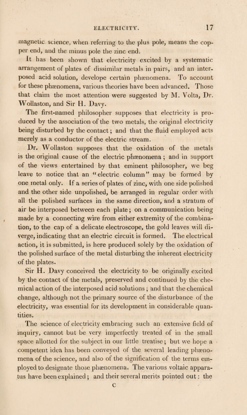 niagnelic science^ when referring to the plus pole, means the cop¬ per end, and the minus pole the zinc end. It has been shown that electricity excited by a systematic arrangement of plates of dissimilar metals in pairs, and an inter¬ posed acid solution, develope certain phasnomena. To account for these phsenomena, various theories have been advanced. Those that claim the most attention were suggested by M. Volta, Dr. Wollaston, and Sir H. Davy. The first-named philosopher supposes that electricity is pro¬ duced by the association of the two metals, the original electricity being disturbed by the contact; and that the fluid employed acts merely as a conductor of the electric stream. Dr. Wollaston supposes that the oxidation of the metals is the original cause of the electric pheenomena ; and in support of the views entertained by that eminent philosopher, we beg leave to notice that an electric column” may be formed by one metal only. If a series of plates of zinc, with one side polished and the other side unpolished, be arranged in regular order with all the polished surfaces in the same direction, and a stratum of air be interposed between each plate; on a communication being made by a connecting wire from either extremity of the combina¬ tion, to the cap of a delicate electroscope, the gold leaves will di¬ verge, indicating that an electric circuit is formed. The electrical action, it is submitted, is here produced solely by the oxidation of the polished surface of the metal disturbing the inherent electricity of the plates. Sir H. Davy conceived the electricity to be originally excited by the contact of the metals, preserved and continued by the che¬ mical action of the interposed acid solutions ; and that the chemical change, although not the primary source of the disturbance of the electricity, was essential for its development in considerable quan¬ tities. The science of electricity embracing such an extensive field of A inquiry, cannot but be very imperfectly treated of in the small space allotted for the subject in our little treatise; but we hope a competent idea has been conveyed of the several leading phaeno- mena of the science, and also of the signification of the terms em¬ ployed to designate those phasnomena. The various voltaic appara¬ tus have been explained ; and their several merits pointed out: the C