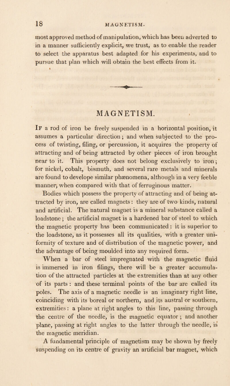most approved method of manipulation, which has been adverted to in a manner sufficiently explicit, we trust, as to enable the reader to select the apparatus best adapted for his experiments, and to pursue that plan which will obtain the best effects from it. I MAGNETISM. If a rod of iron be freely suspended in a horizontal position, it assumes a particular direction; and when subjected to the pro¬ cess of twisting, filing, or percussion, it acquires the property of attracting and of being attracted by other pieces of iron brought near to it. This propert}'^ does not belong exclusively to iron; for nickel, cobalt, bismuth, and several rare metals and minerals are found to develope similar phaenomena, although in a very feeble manner, when compared with that of ferruginous matter. Bodies which possess the property of attracting and of being at¬ tracted by iron, are called magnets: they are of two kinds, natural and artificial. The natural magnet is a mineral substance called a loadstone; the artificial magnet is a hardened bar of steel to which the magnetic property has been communicated: it is superior to the loadstone, as it possesses all its qualities, with a greater uni¬ formity of texture and of distribution of the magnetic power, and the advantage of being moulded into any required form. When a bar of steel impregnated with the magnetic fluid is immersed in iron filings, there will be a greater accumula¬ tion of the attracted particles at the extremities than at any other of its parts : and these terminal points of the bar are called its poles. The axis of a magnetic needle is an imaginary right line, coinciding with its boreal or northern, and its austral or southern, extremities: a plane at right angles to this line, passing through the centre of the needle, is the magnetic equator; and another plane, passing at right angles to the latter through the needle, is the magnetic meridian. A fundamental principle of magnetism may be shown by freely Suspending on its centre of gravity an artificial bar magnet, which