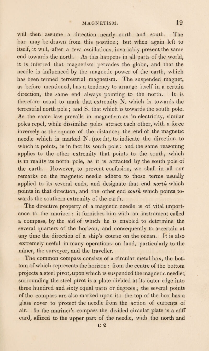 will then assume a direction nearly north and south. The bar may be drawn from this position; but when again left to itself, it will, after a few oscillations, invariably present the same end towards the north. As this happens in all parts of the world, it is inferred that magnetism pervades the globe, and that the needle is influenced by the magnetic power of the earth, which has been termed terrestrial magnetism. The suspended magnet, as before mentioned, has a tendency to arrange itself in a certain direction, the same end always pointing to the north. It is therefore usual to mark that extremity N. which is towards the terrestrial north pole; and S. that which is towards the south pole. As the same law prevails in magnetism as in electricity, similar poles repel, while dissimilar poles attract each other, with a force inversely as the square of the distance; the end of the magnetic needle which is marked N. (north), to indicate the direction to which it points, is in fact its south pole: and the same reasoning applies to the other extremity that points to the south, which is in reality its north pole, as it is attracted by the south pole of the earth. However, to prevent confusion, we shall in all our remarks on the magnetic needle adhere to those terms usually applied to its several ends, and designate that end north which points in that direction, and the other end south which points to¬ wards the southern extremity of the earth. The directive property of a magnetic needle is of vital import¬ ance to the mariner: it furnishes him with an instrument called a compass, by the aid of which he is enabled to determine the several quarters of the horizon, and consequently to ascertain at any time the direction of a ship’s course on the ocean. It is also extremely useful in many operations on land, particularly to the miner, the surveyor, and the traveller. The common compass consists of a circular metal box, the bot* tom of which represents the horizon : from the centre of the bottom projects a steel pivot, upon which is suspended the magnetic needle^ surrounding the steel pivot is a plate divided at its outer edge into three hundred and sixty equal parts or degrees ; the several points of the compass are also marked upon it: the top of the box has a glass cover to protect the needle from the action of currents of air. In the mariner’s compass the divided circular plate is a stiff card, affixed to the upper part of the needle, with the north and C ^