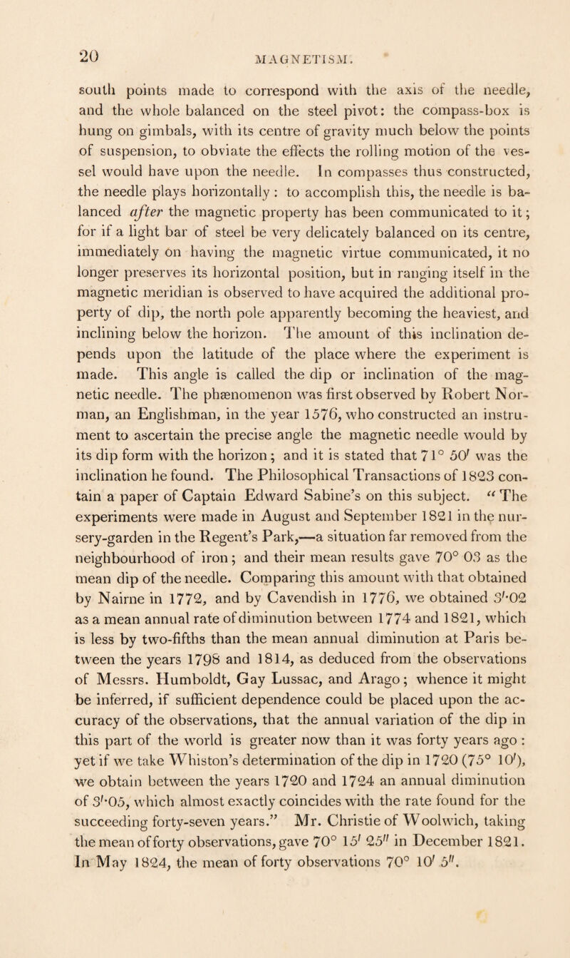 south points made to correspond with the axis of tlie needle, and the whole balanced on the steel pivot: the compass-box is hung on gimbals, with its centre of gravity much below the points of suspension, to obviate the effects the rolling motion of the ves¬ sel would have upon the needle. In compasses thus constructed, the needle plays horizontally : to accomplish this, the needle is ba¬ lanced after the magnetic property has been communicated to it; for if a light bar of steel be very delicately balanced on its centre, immediately on having the magnetic virtue communicated, it no longer preserves its horizontal position, but in ranging itself in the magnetic meridian is observed to have acquired the additional pro¬ perty of dip, the north pole apparently becoming the heaviest, and inclining below the horizon. The amount of this inclination de¬ pends upon the latitude of the place where the experiment is made. This angle is called the dip or inclination of the mag¬ netic needle. The phasnomenon was first observed by Robert Nor¬ man, an Englishman, in the year 1576, who constructed an instru¬ ment to ascertain the precise angle the magnetic needle would by its dip form with the horizon; and it is stated that 71° 50^ was the inclination he found. The Philosophical Transactions of 1823 con¬ tain a paper of Captain Edward Sabine’s on this subject. The experiments were made in August and September 1821 in the nur- sery-garden in the Regent’s Park,—a situation far removed from the neighbourhood of iron; and their mean results gave 70° 03 as the mean dip of the needle. Corpparing this amount with that obtained by Nairne in 1772, and by Cavendish in 1776, we obtained 3'*02 as a mean annual rate of diminution between 1774 and 1821, which is less by two-fifths than the mean annual diminution at Paris be¬ tween the years 179B and 1814, as deduced from the observations of Messrs. Humboldt, Gay Lussac, and Arago; whence it might be inferred, if sufficient dependence could be placed upon the ac¬ curacy of the observations, that the annual variation of the dip in this part of the world is greater now than it was forty years ago : yet if we take Whiston’s determination of the dip in 1720 (75° 106, we obtain between the years 1720 and 1724 an annual diminution of 3'*05, which almost exactly coincides with the rate found for the succeeding forty-seven years.” Mr. Christie of Woolwich, taking the mean of forty observations, gave 70° 15' 25 in December 1821. In M ay 1824, the mean of forty observations 70° 10' 5.