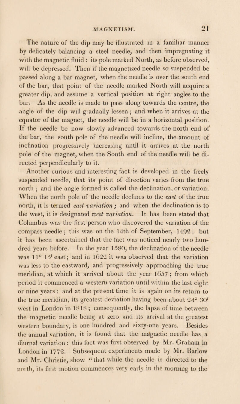 The nature of the dip may be illustrated in a familiar manner by delicately balancing a steel needle, and then impregnating it with the magnetic fluid : its pole marked North, as before observed, will be depressed. Then if the magnetized needle so suspended be passed along a bar magnet, when the needle is over the south end of the bar, that point of the needle marked North will acquire a greater dip, and assume a vertical position at right angles to the bar. As the needle is made to pass along towards the centre, the angle of the dip will gradually lessen; and when it arrives at the equator of the magnet, the needle will be in a horizontal position. If the needle be now slowly advanced towards the north end of the bar, the south pole of the needle will incline, the amount of inclination progressively increasing until it arrives at the north pole of the magnet, when the South end of the needle will be di¬ rected perpendicularly to it. Another curious and interesting fact is developed in the freely suspended needle, that its point of direction varies from the true north ; and the angle formed is called the declination, or variation. When the north pole of the needle declines to the east of the true north, it is termed east variation ; and when the declination is to the west, it is designated west variation. It has been stated that Columbus was the first person who discovered the variation of the compass needle; this was on the 14th of September, 1492: but it has been ascertained that the fact was noticed nearly two hun¬ dred years before. In the year 1380, the declination of the needle was 11° 15'east; and in 1622 it was observed that the variation was less to the eastward, and progressively approaching the true meridian, at which it arrived about the year 1637 ; from which period it commenced a western variation until within the last eight or nine years : and at the present time it is again on its return to the true meridian, its greatest deviation having been about 24° 30' west in London in 1818 ; consequently, the lapse of time between the magnetic needle being at zero and its arrival at the greatest western boundary, is one hundred and sixty-one years. Besides the annual variation, it is found that the magnetic needle has a diurnal variation; this fact was first observed by Mr. Graham in London in 1772. Subsequent experiments made by Mr. Barlow and Mr. Christie, show “that while the needle is directed to the noi th, its first motion commences very early in the morning to the