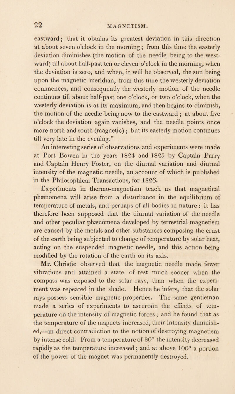 eastward; that it obtains its greatest deviation in this direction at about seven o’clock in the morning; from this time the easterly deviation diminishes (the motion of the needle being to the west¬ ward) till about half-past ten or eleven o’clock in the morning, when the deviation is zero, and when, it will be observed, the sun being upon the magnetic meridian, from this time the westerly deviation commences, and consequently the westerly motion of the needle continues till about half-past one o’clock, or two o’clock, when the westerly deviation is at its maximum, and then begins to diminish, the motion of the needle being now to the eastward ; at about five o’clock the deviation again vanishes, and the needle points once more north and south (magnetic) ; but its easterly motion continues till very late in the evening.” An interesting series of observations and experiments were made at Port Bowen in the years 1824 and 1825 by Captain Parry and Captain Henry Foster, on the diurnal variation and diurnal intensity of the magnetic needle, an account of which is published in the Philosophical Transactions, for 1826. Experiments in thermo-magnetism teach us that magnetical phtenomena will arise from a disturbance in the equilibrium of temperature of metals, and perhaps of all bodies in nature : it has therefore been supposed that the diurnal variation of the needle and other peculiar phaenomena developed by terrestrial magnetism are caused by the metals and other substances composing the crust of the earth being subjected to change of temperature by solar heat, acting on the suspended magnetic ireedle, and this action being modified by the rotation of the earth on its axis. Mr. Christie observed that the magnetic needle made fewer vibrations and attained a state of rest much sooner when the compass was exposed to the solar rays, than when the experi¬ ment was repeated in the shade. Hence he infers, that the solar rays possess sensible magnetic properties. The same gentleman made a series of experiments to ascertain the effects of tem¬ perature on the intensity of magnetic forces ; and he found that as the temperature of the magnets increased, their intensity diminish¬ ed,—in direct contradiction to the notion of destroying magnetism by intense cold. From a temperature of 80° the intensity decreased rapidly as the temperature increased ; and at above 100° a portion of the power of the magnet was permanently destroyed.