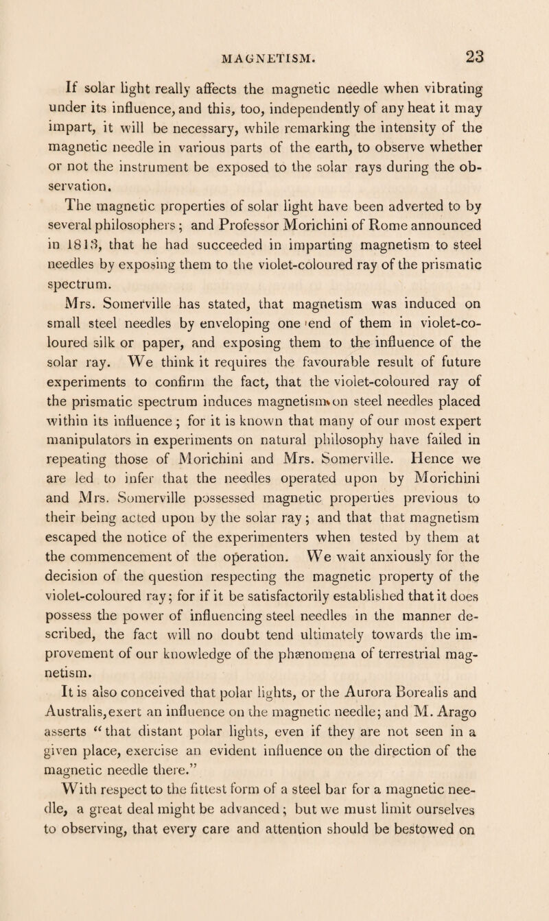 If solar light really affects the magnetic needle when vibrating under its influence, and this, too, independently of any heat it may impart, it will be necessary, while remarking the intensity of the magnetic needle in various parts of the earth, to observe whether or not the instrument be exposed to the solar rays during the ob¬ servation. The magnetic properties of solar light have been adverted to by several philosophers ; and Professor Morichini of Rome announced in 18 ES, that he had succeeded in imparting magnetism to steel needles by exposing them to the violet-coloured ray of the prismatic spectrum. Mrs. Somerville has stated, that magnetism was induced on small steel needles by enveloping one 'end of them in violet-co¬ loured silk or paper, and exposing them to the influence of the solar ray. We think it requires the favourable result of future experiments to confirm the fact, that the violet-coloured ray of the prismatic spectrum induces magnetismvon steel needles placed within its influence ; for it is known that many of our most expert manipulators in experiments on natural philosophy have failed in repeating those of Morichini and Mrs. Somerville. Hence we are led to infer that the needles operated upon by Morichini and Mrs. Somerville possessed magnetic properties previous to their being acted upon by the solar ray; and that that magnetism escaped the notice of the experimenters when tested by them at the commencement of the operation. We wait anxiously for the decision of the question respecting the magnetic property of the violet-coloured ray; for if it be satisfactorily established that it does possess the power of influencing steel needles in the manner de¬ scribed, the fact will no doubt tend ultimately towards the im¬ provement of our knowledge of the phasnom^na of terrestrial mag¬ netism. It is also conceived that polar lights, or the Aurora Borealis and Australis,exert an influence on the magnetic needle; and M. Arago asserts ^Uhat distant polar lights, even if they are not seen in a given place, exercise an evident influence on the direction of the magnetic needle there.” With respect to the fittest form of a steel bar for a magnetic nee¬ dle, a great deal might be advanced; but we must limit ourselves to observing, that every care and attention should be bestowed on